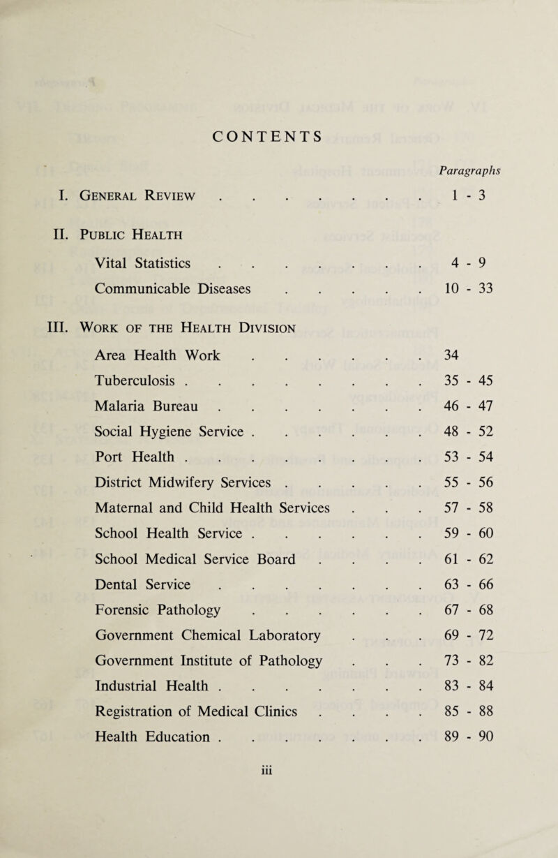 CONTENTS Paragraphs I. General Review.1-3 II. Public Health Vital Statistics.4-9 Communicable Diseases.10-33 III. Work of the Health Division Area Health Work.34 Tuberculosis.35-45 Malaria Bureau.46-47 Social Hygiene Service.48-52 Port Health.53-54 District Midwifery Services.55-56 Maternal and Child Health Services . . .57-58 School Health Service.59-60 School Medical Service Board . . . . 61-62 Dental Service.63-66 Forensic Pathology.67-68 Government Chemical Laboratory . . . 69-72 Government Institute of Pathology . . . 73-82 Industrial Health.83-84 Registration of Medical Clinics . . . .85-88 Health Education.89-90 in