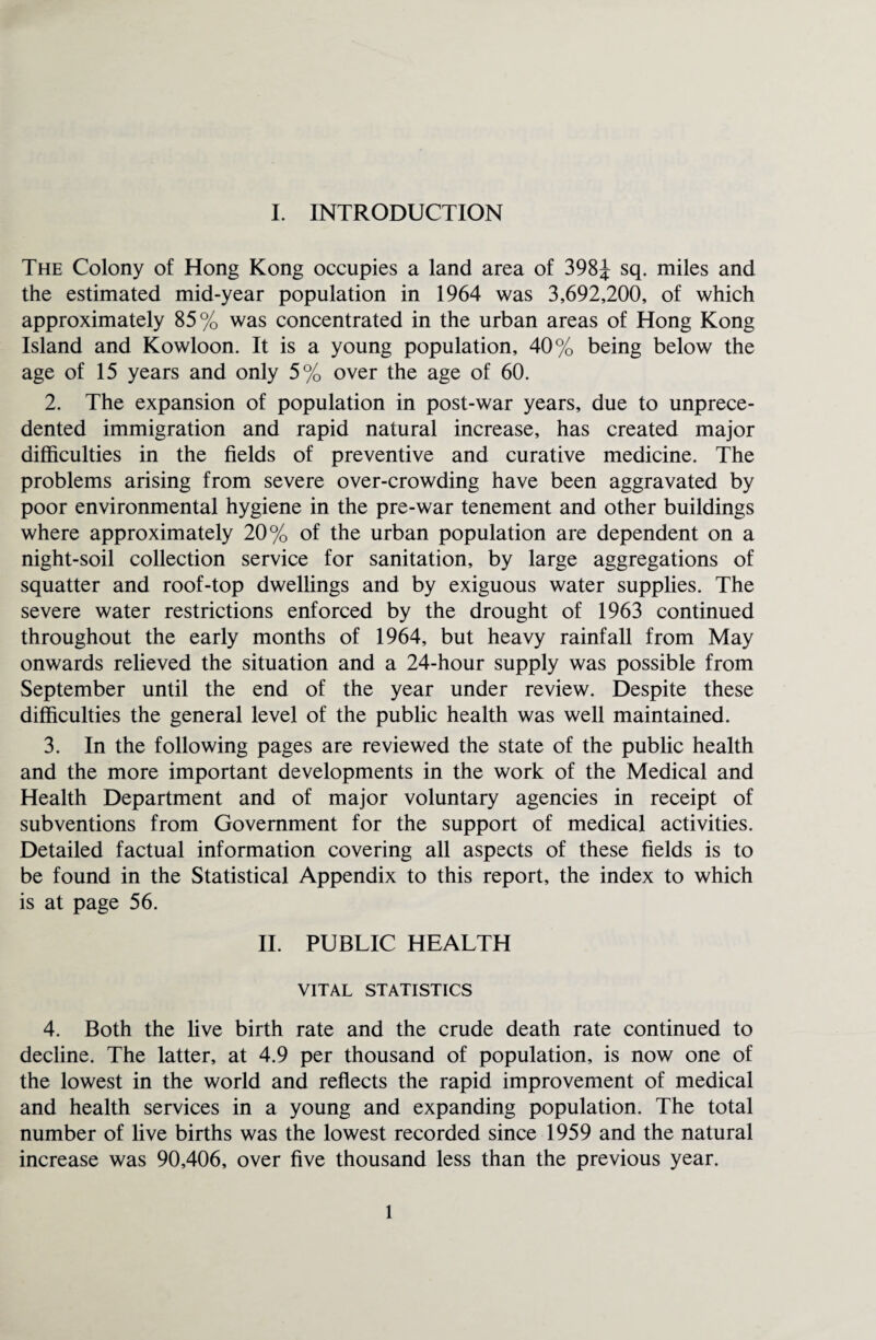 The Colony of Hong Kong occupies a land area of 398J sq. miles and the estimated mid-year population in 1964 was 3,692,200, of which approximately 85% was concentrated in the urban areas of Hong Kong Island and Kowloon. It is a young population, 40% being below the age of 15 years and only 5% over the age of 60. 2. The expansion of population in post-war years, due to unprece¬ dented immigration and rapid natural increase, has created major difficulties in the fields of preventive and curative medicine. The problems arising from severe over-crowding have been aggravated by poor environmental hygiene in the pre-war tenement and other buildings where approximately 20% of the urban population are dependent on a night-soil collection service for sanitation, by large aggregations of squatter and roof-top dwellings and by exiguous water supplies. The severe water restrictions enforced by the drought of 1963 continued throughout the early months of 1964, but heavy rainfall from May onwards relieved the situation and a 24-hour supply was possible from September until the end of the year under review. Despite these difficulties the general level of the public health was well maintained. 3. In the following pages are reviewed the state of the public health and the more important developments in the work of the Medical and Health Department and of major voluntary agencies in receipt of subventions from Government for the support of medical activities. Detailed factual information covering all aspects of these fields is to be found in the Statistical Appendix to this report, the index to which is at page 56. II. PUBLIC HEALTH VITAL STATISTICS 4. Both the live birth rate and the crude death rate continued to decline. The latter, at 4.9 per thousand of population, is now one of the lowest in the world and reflects the rapid improvement of medical and health services in a young and expanding population. The total number of live births was the lowest recorded since 1959 and the natural increase was 90,406, over five thousand less than the previous year. 1