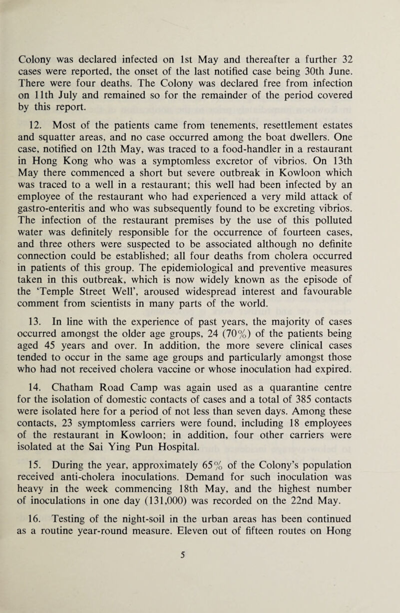 Colony was declared infected on 1st May and thereafter a further 32 cases were reported, the onset of the last notified case being 30th June. There were four deaths. The Colony was declared free from infection on 11th July and remained so for the remainder of the period covered by this report. 12. Most of the patients came from tenements, resettlement estates and squatter areas, and no case occurred among the boat dwellers. One case, notified on 12th May, was traced to a food-handler in a restaurant in Hong Kong who was a symptomless excretor of vibrios. On 13th May there commenced a short but severe outbreak in Kowloon which was traced to a well in a restaurant; this well had been infected by an employee of the restaurant who had experienced a very mild attack of gastro-enteritis and who was subsequently found to be excreting vibrios. The infection of the restaurant premises by the use of this polluted water was definitely responsible for the occurrence of fourteen cases, and three others were suspected to be associated although no definite connection could be established; all four deaths from cholera occurred in patients of this group. The epidemiological and preventive measures taken in this outbreak, which is now widely known as the episode of the ‘Temple Street Well’, aroused widespread interest and favourable comment from scientists in many parts of the world. 13. In line with the experience of past years, the majority of cases occurred amongst the older age groups, 24 (70%) of the patients being aged 45 years and over. In addition, the more severe clinical cases tended to occur in the same age groups and particularly amongst those who had not received cholera vaccine or whose inoculation had expired. 14. Chatham Road Camp was again used as a quarantine centre for the isolation of domestic contacts of cases and a total of 385 contacts were isolated here for a period of not less than seven days. Among these contacts, 23 symptomless carriers were found, including 18 employees of the restaurant in Kowloon; in addition, four other carriers were isolated at the Sai Ying Pun Hospital. 15. During the year, approximately 65% of the Colony’s population received anti-cholera inoculations. Demand for such inoculation was heavy in the week commencing 18th May, and the highest number of inoculations in one day (131,000) was recorded on the 22nd May. 16. Testing of the night-soil in the urban areas has been continued as a routine year-round measure. Eleven out of fifteen routes on Hong