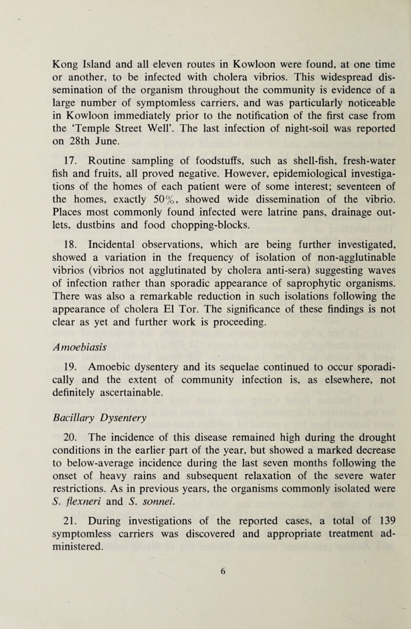 Kong Island and all eleven routes in Kowloon were found, at one time or another, to be infected with cholera vibrios. This widespread dis¬ semination of the organism throughout the community is evidence of a large number of symptomless carriers, and was particularly noticeable in Kowloon immediately prior to the notification of the first case from the ‘Temple Street Well’. The last infection of night-soil was reported on 28th June. 17. Routine sampling of foodstuffs, such as shell-fish, fresh-water fish and fruits, all proved negative. However, epidemiological investiga¬ tions of the homes of each patient were of some interest; seventeen of the homes, exactly 50%, showed wide dissemination of the vibrio. Places most commonly found infected were latrine pans, drainage out¬ lets, dustbins and food chopping-blocks. 18. Incidental observations, which are being further investigated, showed a variation in the frequency of isolation of non-agglutinable vibrios (vibrios not agglutinated by cholera anti-sera) suggesting waves of infection rather than sporadic appearance of saprophytic organisms. There was also a remarkable reduction in such isolations following the appearance of cholera El Tor. The significance of these findings is not clear as yet and further work is proceeding. Amoebiasis 19. Amoebic dysentery and its sequelae continued to occur sporadi¬ cally and the extent of community infection is, as elsewhere, not definitely ascertainable. Bacillary Dysentery 20. The incidence of this disease remained high during the drought conditions in the earlier part of the year, but showed a marked decrease to below-average incidence during the last seven months following the onset of heavy rains and subsequent relaxation of the severe water restrictions. As in previous years, the organisms commonly isolated were S. flexneri and S. sonnei. 21. During investigations of the reported cases, a total of 139 symptomless carriers was discovered and appropriate treatment ad¬ ministered.