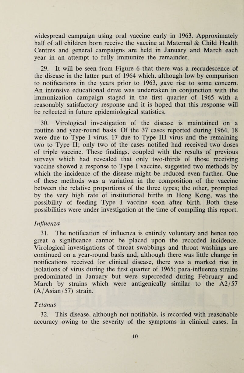 widespread campaign using oral vaccine early in 1963. Approximately half of all children born receive the vaccine at Maternal & Child Health Centres and general campaigns are held in January and March each year in an attempt to fully immunize the remainder. 29. It will be seen from Figure 6 that there was a recrudescence of the disease in the latter part of 1964 which, although low by comparison to notifications in the years prior to 1963, gave rise to some concern. An intensive educational drive was undertaken in conjunction with the immunization campaign staged in the first quarter of 1965 with a reasonably satisfactory response and it is hoped that this response will be reflected in future epidemiological statistics. 30. Virological investigation of the disease is maintained on a routine and year-round basis. Of the 37 cases reported during 1964, 18 were due to Type I virus, 17 due to Type III virus and the remaining two to Type II; only two of the cases notified had received two doses of triple vaccine. These findings, coupled with the results of previous surveys which had revealed that only two-thirds of those receiving vaccine showed a response to Type I vaccine, suggested two methods by which the incidence of the disease might be reduced even further. One of these methods was a variation in the composition of the vaccine between the relative proportions of the three types; the other, prompted by the very high rate of institutional births in Hong Kong, was the possibility of feeding Type I vaccine soon after birth. Both these possibilities were under investigation at the time of compiling this report. Influenza 31. The notification of influenza is entirely voluntary and hence too great a significance cannot be placed upon the recorded incidence. Virological investigations of throat swabbings and throat washings are continued on a year-round basis and, although there was little change in notifications received for clinical disease, there was a marked rise in isolations of virus during the first quarter of 1965; para-influenza strains predominated in January but were superceded during February and March by strains which were antigenically similar to the A2/57 (A/Asian/57) strain. T etanus 32. This disease, although not notifiable, is recorded with reasonable accuracy owing to the severity of the symptoms in clinical cases. In