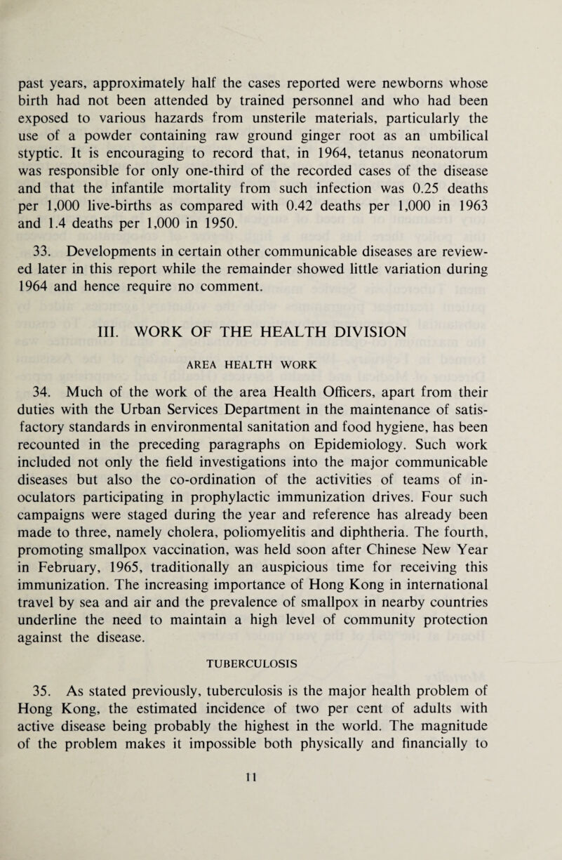 past years, approximately half the cases reported were newborns whose birth had not been attended by trained personnel and who had been exposed to various hazards from unsterile materials, particularly the use of a powder containing raw ground ginger root as an umbilical styptic. It is encouraging to record that, in 1964, tetanus neonatorum was responsible for only one-third of the recorded cases of the disease and that the infantile mortality from such infection was 0.25 deaths per 1,000 live-births as compared with 0.42 deaths per 1,000 in 1963 and 1.4 deaths per 1,000 in 1950. 33. Developments in certain other communicable diseases are review¬ ed later in this report while the remainder showed little variation during 1964 and hence require no comment. III. WORK OF THE HEALTH DIVISION AREA HEALTH WORK 34. Much of the work of the area Health Officers, apart from their duties with the Urban Services Department in the maintenance of satis¬ factory standards in environmental sanitation and food hygiene, has been recounted in the preceding paragraphs on Epidemiology. Such work included not only the field investigations into the major communicable diseases but also the co-ordination of the activities of teams of in- oculators participating in prophylactic immunization drives. Four such campaigns were staged during the year and reference has already been made to three, namely cholera, poliomyelitis and diphtheria. The fourth, promoting smallpox vaccination, was held soon after Chinese New Year in February, 1965, traditionally an auspicious time for receiving this immunization. The increasing importance of Hong Kong in international travel by sea and air and the prevalence of smallpox in nearby countries underline the need to maintain a high level of community protection against the disease. TUBERCULOSIS 35. As stated previously, tuberculosis is the major health problem of Hong Kong, the estimated incidence of two per cent of adults with active disease being probably the highest in the world. The magnitude of the problem makes it impossible both physically and financially to