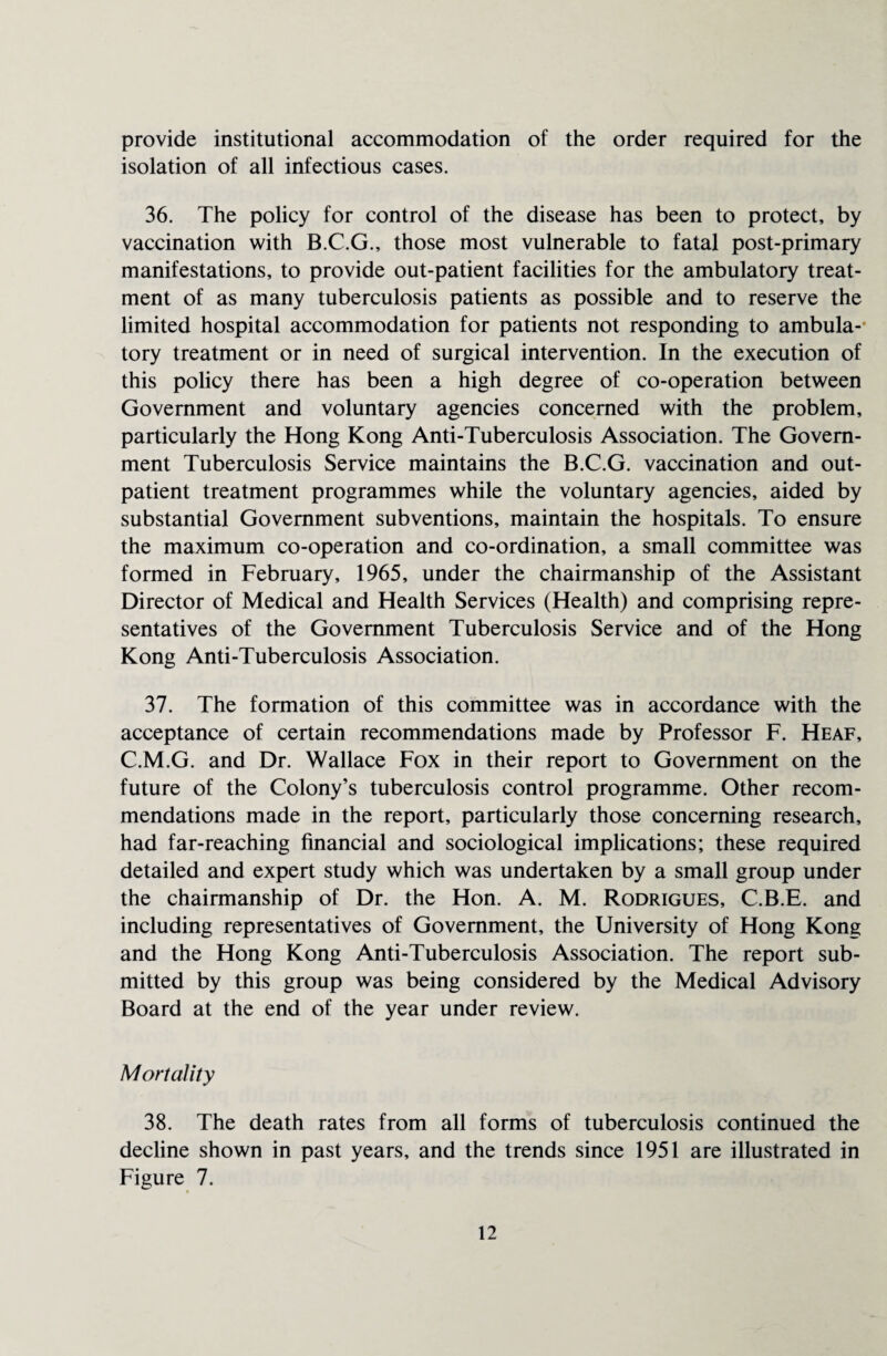 provide institutional accommodation of the order required for the isolation of all infectious cases. 36. The policy for control of the disease has been to protect, by vaccination with B.C.G., those most vulnerable to fatal post-primary manifestations, to provide out-patient facilities for the ambulatory treat¬ ment of as many tuberculosis patients as possible and to reserve the limited hospital accommodation for patients not responding to ambula¬ tory treatment or in need of surgical intervention. In the execution of this policy there has been a high degree of co-operation between Government and voluntary agencies concerned with the problem, particularly the Hong Kong Anti-Tuberculosis Association. The Govern¬ ment Tuberculosis Service maintains the B.C.G. vaccination and out¬ patient treatment programmes while the voluntary agencies, aided by substantial Government subventions, maintain the hospitals. To ensure the maximum co-operation and co-ordination, a small committee was formed in February, 1965, under the chairmanship of the Assistant Director of Medical and Health Services (Health) and comprising repre¬ sentatives of the Government Tuberculosis Service and of the Hong Kong Anti-Tuberculosis Association. 37. The formation of this committee was in accordance with the acceptance of certain recommendations made by Professor F. Heaf, C.M.G. and Dr. Wallace Fox in their report to Government on the future of the Colony’s tuberculosis control programme. Other recom¬ mendations made in the report, particularly those concerning research, had far-reaching financial and sociological implications; these required detailed and expert study which was undertaken by a small group under the chairmanship of Dr. the Hon. A. M. Rodrigues, C.B.E. and including representatives of Government, the University of Hong Kong and the Hong Kong Anti-Tuberculosis Association. The report sub¬ mitted by this group was being considered by the Medical Advisory Board at the end of the year under review. Mortality 38. The death rates from all forms of tuberculosis continued the decline shown in past years, and the trends since 1951 are illustrated in Figure 7.