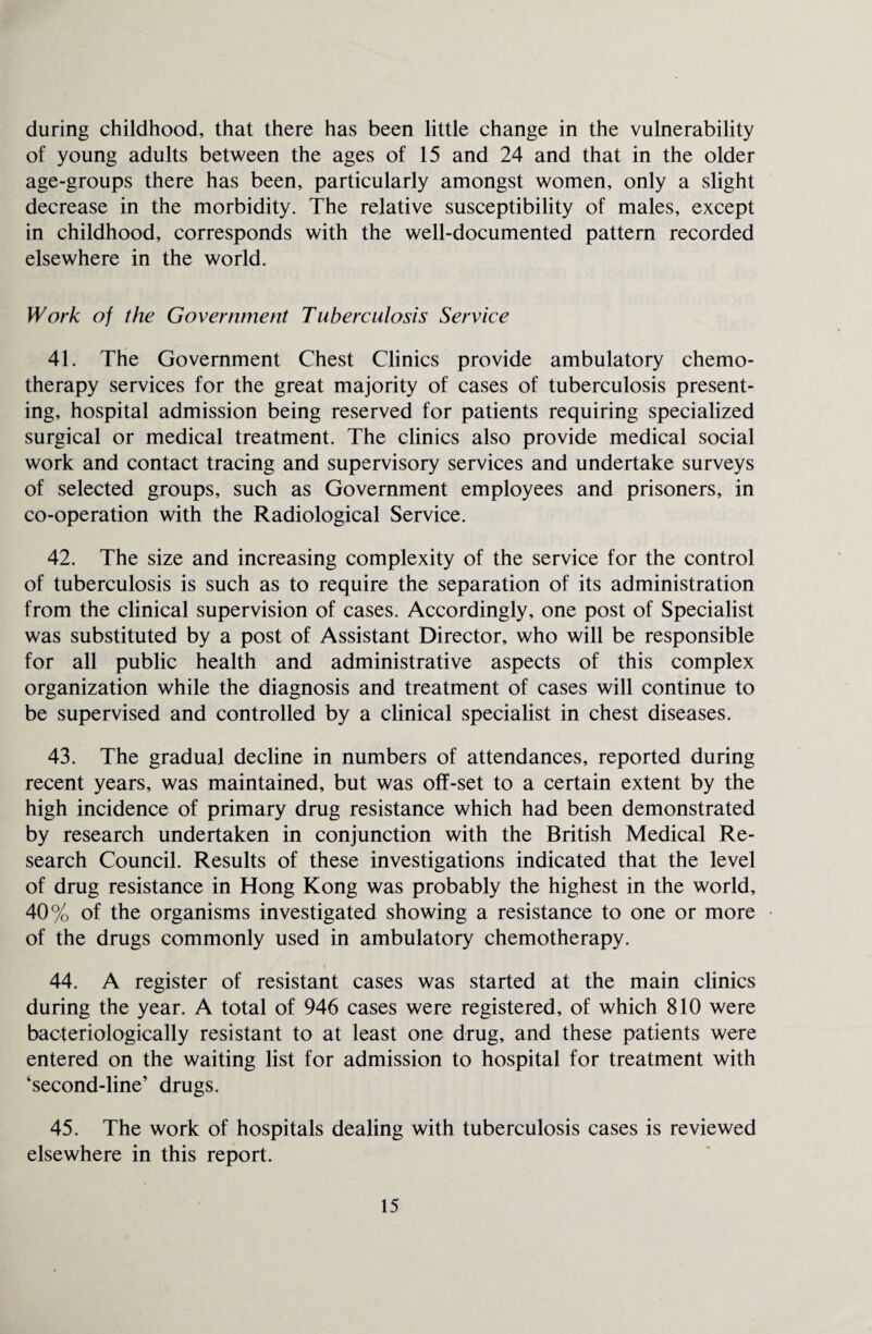 during childhood, that there has been little change in the vulnerability of young adults between the ages of 15 and 24 and that in the older age-groups there has been, particularly amongst women, only a slight decrease in the morbidity. The relative susceptibility of males, except in childhood, corresponds with the well-documented pattern recorded elsewhere in the world. Work of the Government Tuberculosis Service 41. The Government Chest Clinics provide ambulatory chemo¬ therapy services for the great majority of cases of tuberculosis present¬ ing, hospital admission being reserved for patients requiring specialized surgical or medical treatment. The clinics also provide medical social work and contact tracing and supervisory services and undertake surveys of selected groups, such as Government employees and prisoners, in co-operation with the Radiological Service. 42. The size and increasing complexity of the service for the control of tuberculosis is such as to require the separation of its administration from the clinical supervision of cases. Accordingly, one post of Specialist was substituted by a post of Assistant Director, who will be responsible for all public health and administrative aspects of this complex organization while the diagnosis and treatment of cases will continue to be supervised and controlled by a clinical specialist in chest diseases. 43. The gradual decline in numbers of attendances, reported during recent years, was maintained, but was off-set to a certain extent by the high incidence of primary drug resistance which had been demonstrated by research undertaken in conjunction with the British Medical Re¬ search Council. Results of these investigations indicated that the level of drug resistance in Hong Kong was probably the highest in the world, 40% of the organisms investigated showing a resistance to one or more of the drugs commonly used in ambulatory chemotherapy. 44. A register of resistant cases was started at the main clinics during the year. A total of 946 cases were registered, of which 810 were bacteriologically resistant to at least one drug, and these patients were entered on the waiting list for admission to hospital for treatment with ‘second-line’ drugs. 45. The work of hospitals dealing with tuberculosis cases is reviewed elsewhere in this report.