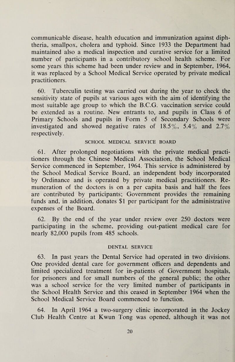 communicable disease, health education and immunization against diph¬ theria, smallpox, cholera and typhoid. Since 1933 the Department had maintained also a medical inspection and curative service for a limited number of participants in a contributory school health scheme. For some years this scheme had been under review and in September, 1964, it was replaced by a School Medical Service operated by private medical practitioners. 60. Tuberculin testing was carried out during the year to check the sensitivity state of pupils at various ages with the aim of identifying the most suitable age group to which the B.C.G. vaccination service could be extended as a routine. New entrants to, and pupils in Class 6 of Primary Schools and pupils in Form 5 of Secondary Schools were investigated and showed negative rates of 18.5%, 5.4% and 2.7% respectively. SCHOOL MEDICAL SERVICE BOARD 61. After prolonged negotiations with the private medical practi¬ tioners through the Chinese Medical Association, the School Medical Service commenced in September, 1964. This service is administered by the School Medical Service Board, an independent body incorporated by Ordinance and is operated by private medical practitioners. Re¬ muneration of the doctors is on a per capita basis and half the fees are contributed by participants; Government provides the remaining funds and, in addition, donates $1 per participant for the administrative expenses of the Board. 62. By the end of the year under review over 250 doctors were participating in the scheme, providing out-patient medical care for nearly 82,000 pupils from 485 schools. DENTAL SERVICE 63. In past years the Dental Service had operated in two divisions. One provided dental care for government officers and dependents and limited specialized treatment for in-patients of Government hospitals, for prisoners and for small numbers of the general public; the other was a school service for the very limited number of participants in the School Health Service and this ceased in September 1964 when the School Medical Service Board commenced to function. 64. In April 1964 a two-surgery clinic incorporated in the Jockey Club Health Centre at Kwun Tong was opened, although it was not