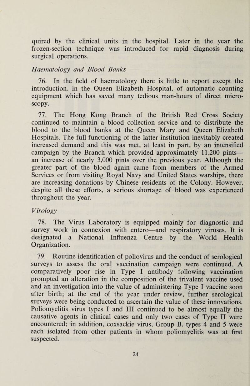 quired by the clinical units in the hospital. Later in the year the frozen-section technique was introduced for rapid diagnosis during surgical operations. Haematology and Blood Banks 76. In the field of haematology there is little to report except the introduction, in the Queen Elizabeth Hospital, of automatic counting equipment which has saved many tedious man-hours of direct micro¬ scopy. 77. The Hong Kong Branch of the British Red Cross Society continued to maintain a blood collection service and to distribute the blood to the blood banks at the Queen Mary and Queen Elizabeth Hospitals. The full functioning of the latter institution inevitably created increased demand and this was met, at least in part, by an intensified campaign by the Branch which provided approximately 11,200 pints— an increase of nearly 3,000 pints over the previous year. Although the greater part of the blood again came from members of the Armed Services or from visiting Royal Navy and United States warships, there are increasing donations by Chinese residents of the Colony. However, despite all these efforts, a serious shortage of blood was experienced throughout the year. Virology \ 78. The Virus Laboratory is equipped mainly for diagnostic and survey work in connexion with entero—and respiratory viruses. It is designated a National Influenza Centre by the World Health Organization. 79. Routine identification of poliovirus and the conduct of serological surveys to assess the oral vaccination campaign were continued. A comparatively poor rise in Type I antibody following vaccination prompted an alteration in the composition of the trivalent vaccine used and an investigation into the value of administering Type I vaccine soon after birth; at the end of the year under review, further serological surveys were being conducted to ascertain the value of these innovations. Poliomyelitis virus types I and III continued to be almost equally the causative agents in clinical cases and only two cases of Type II were encountered; in addition, coxsackie virus. Group B, types 4 and 5 were each isolated from other patients in whom poliomyelitis was at first suspected.