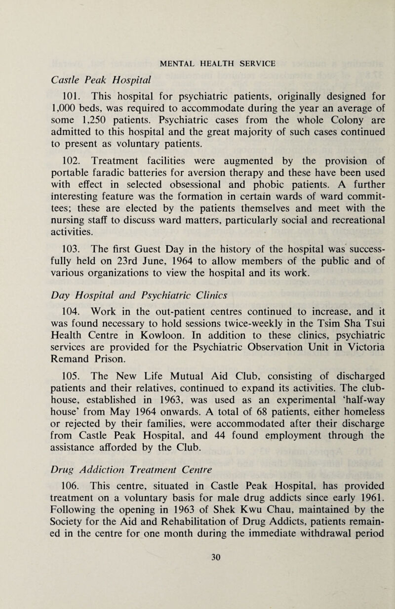 MENTAL HEALTH SERVICE Castle Peak Hospital 101. This hospital for psychiatric patients, originally designed for 1,000 beds, was required to accommodate during the year an average of some 1,250 patients. Psychiatric cases from the whole Colony are admitted to this hospital and the great majority of such cases continued to present as voluntary patients. 102. Treatment facilities were augmented by the provision of portable faradic batteries for aversion therapy and these have been used with effect in selected obsessional and phobic patients. A further interesting feature was the formation in certain wards of ward commit¬ tees; these are elected by the patients themselves and meet with the nursing staff to discuss ward matters, particularly social and recreational activities. 103. The first Guest Day in the history of the hospital was success¬ fully held on 23rd June, 1964 to allow members of the public and of various organizations to view the hospital and its work. Day Hospital and Psychiatric Clinics 104. Work in the out-patient centres continued to increase, and it was found necessary to hold sessions twice-weekly in the Tsim Sha Tsui Health Centre in Kowloon. In addition to these clinics, psychiatric services are provided for the Psychiatric Observation Unit in Victoria Remand Prison. 105. The New Life Mutual Aid Club, consisting of discharged patients and their relatives, continued to expand its activities. The club¬ house, established in 1963, was used as an experimental ‘half-way house’ from May 1964 onwards. A total of 68 patients, either homeless or rejected by their families, were accommodated after their discharge from Castle Peak Hospital, and 44 found employment through the assistance afforded by the Club. Drug Addiction Treatment Centre 106. This centre, situated in Castle Peak Hospital, has provided treatment on a voluntary basis for male drug addicts since early 1961. Following the opening in 1963 of Shek Kwu Chau, maintained by the Society for the Aid and Rehabilitation of Drug Addicts, patients remain¬ ed in the centre for one month during the immediate withdrawal period