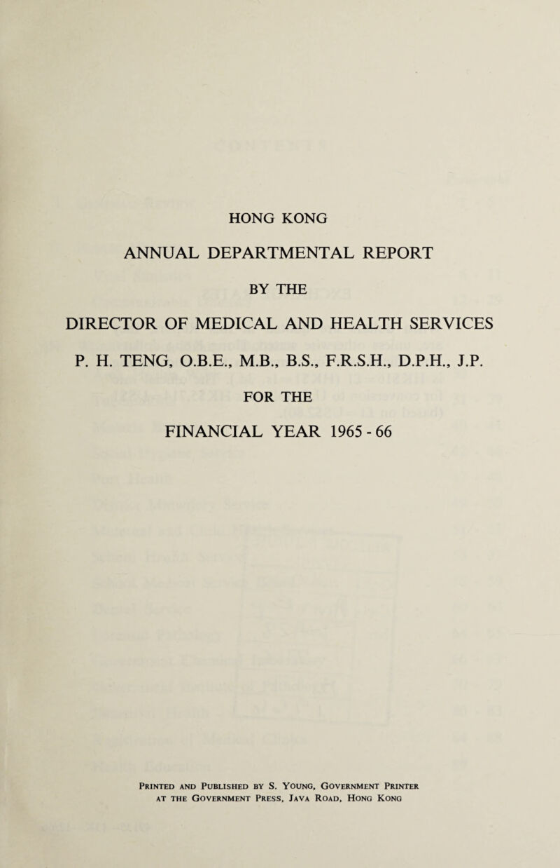 HONG KONG ANNUAL DEPARTMENTAL REPORT BY THE DIRECTOR OF MEDICAL AND HEALTH SERVICES P. H. TENG, O.B.E., M.B., B.S., F.R.S.H., D.P.H., J.P. FOR THE FINANCIAL YEAR 1965 - 66 Printed and Published by S. Young, Government Printer at the Government Press, Java Road, Hong Kong