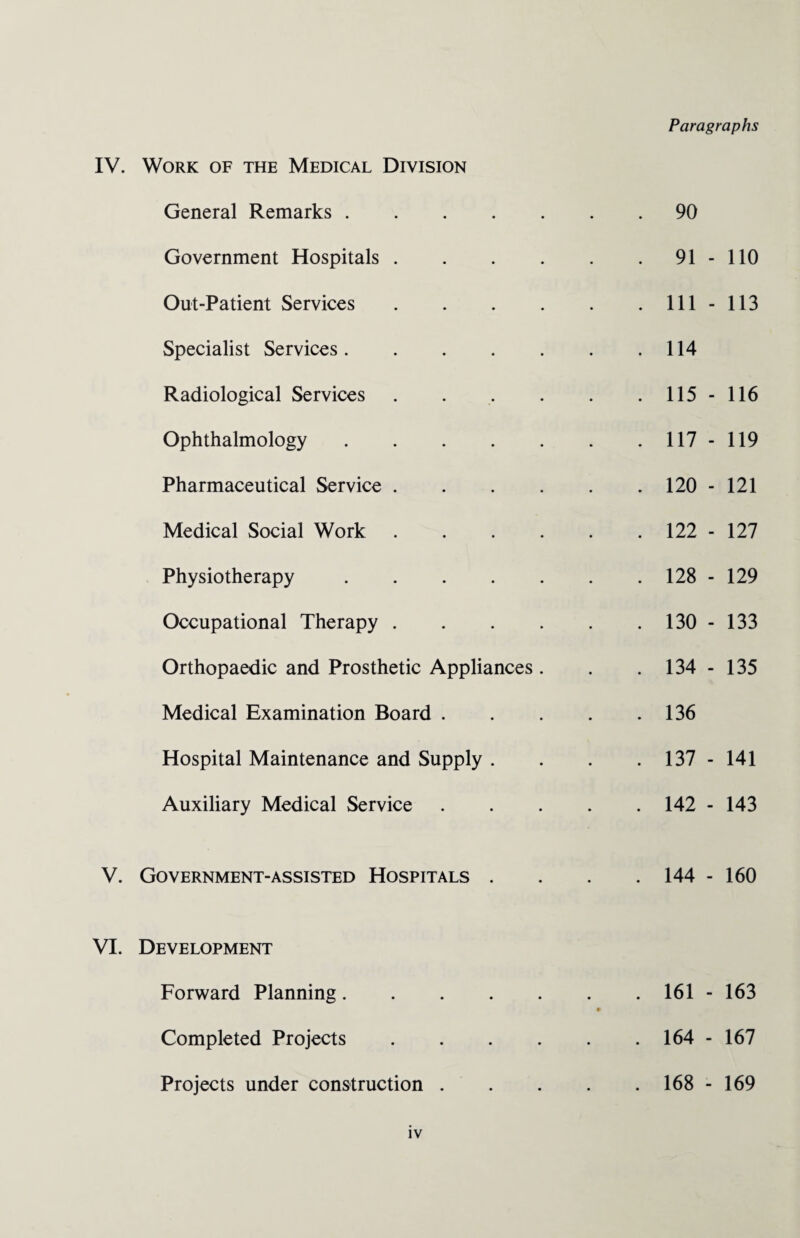 IV. Work of the Medical Division General Remarks. Government Hospitals . Out-Patient Services . Specialist Services. Radiological Services . Ophthalmology. Pharmaceutical Service . Medical Social Work . Physiotherapy. Occupational Therapy . Orthopaedic and Prosthetic Appliances . Medical Examination Board . Hospital Maintenance and Supply . Auxiliary Medical Service 90 91 - 110 111 - 113 114 115 - 116 117 - 119 120 - 121 122 - 127 128 - 129 130 - 133 134 - 135 136 137 - 141 142 - 143 V. Government-assisted Hospitals . 144 - 160 VI. Development Forward Planning. Completed Projects Projects under construction . 161 - 163 164 - 167 168 - 169