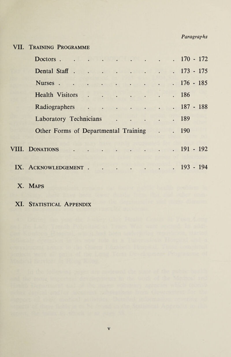 VII. Training Programme Doctors. Dental Staff. Nurses. Health Visitors. Radiographers. Laboratory Technicians Other Forms of Departmental Training VIII. Donations. IX. Acknowledgement. X. Maps XI. Statistical Appendix . 170 - 172 . 173 - 175 . 176 - 185 . 186 . 187 - 188 . 189 . 190 . 191 - 192 . 193 - 194