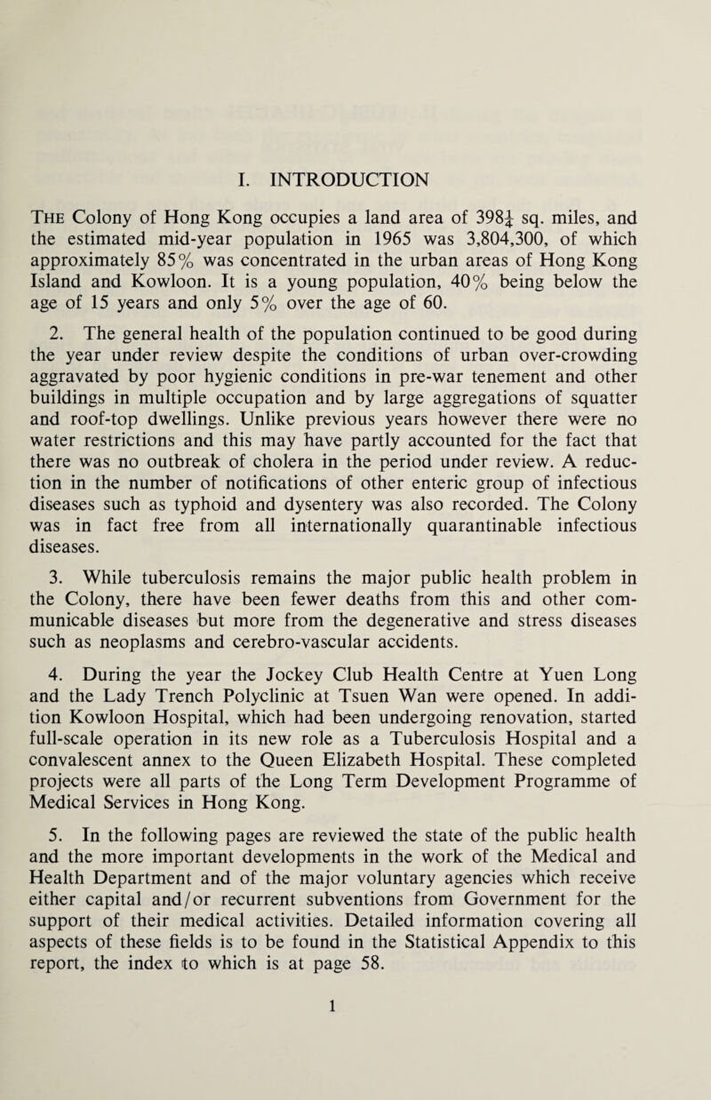 The Colony of Hong Kong occupies a land area of 398J sq. miles, and the estimated mid-year population in 1965 was 3,804,300, of which approximately 85% was concentrated in the urban areas of Hong Kong Island and Kowloon. It is a young population, 40% being below the age of 15 years and only 5% over the age of 60. 2. The general health of the population continued to be good during the year under review despite the conditions of urban over-crowding aggravated by poor hygienic conditions in pre-war tenement and other buildings in multiple occupation and by large aggregations of squatter and roof-top dwellings. Unlike previous years however there were no water restrictions and this may have partly accounted for the fact that there was no outbreak of cholera in the period under review. A reduc¬ tion in the number of notifications of other enteric group of infectious diseases such as typhoid and dysentery was also recorded. The Colony was in fact free from all internationally quarantinable infectious diseases. 3. While tuberculosis remains the major public health problem in the Colony, there have been fewer deaths from this and other com¬ municable diseases but more from the degenerative and stress diseases such as neoplasms and cerebro-vascular accidents. 4. During the year the Jockey Club Health Centre at Yuen Long and the Lady Trench Polyclinic at Tsuen Wan were opened. In addi¬ tion Kowloon Hospital, which had been undergoing renovation, started full-scale operation in its new role as a Tuberculosis Hospital and a convalescent annex to the Queen Elizabeth Hospital. These completed projects were all parts of the Long Term Development Programme of Medical Services in Hong Kong. 5. In the following pages are reviewed the state of the public health and the more important developments in the work of the Medical and Health Department and of the major voluntary agencies which receive either capital and/or recurrent subventions from Government for the support of their medical activities. Detailed information covering all aspects of these fields is to be found in the Statistical Appendix to this report, the index to which is at page 58. 1