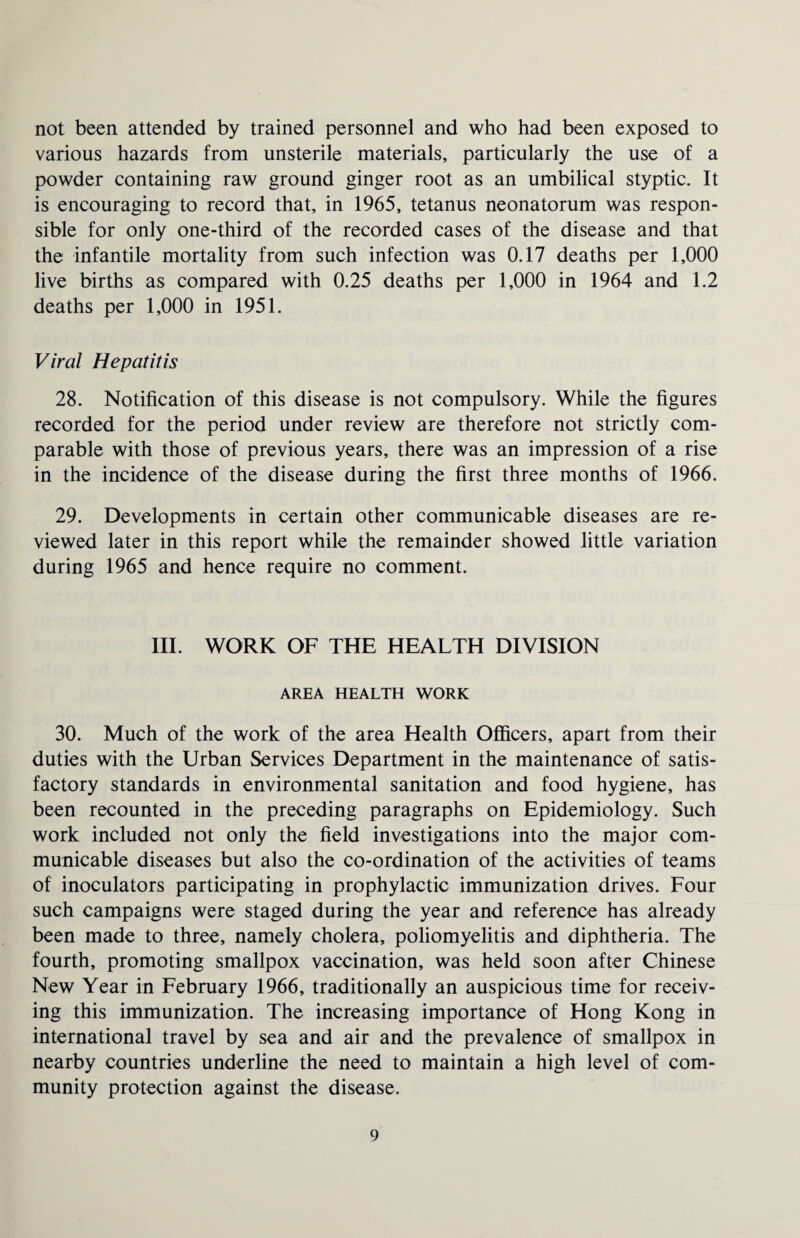 not been attended by trained personnel and who had been exposed to various hazards from unsterile materials, particularly the use of a powder containing raw ground ginger root as an umbilical styptic. It is encouraging to record that, in 1965, tetanus neonatorum was respon¬ sible for only one-third of the recorded cases of the disease and that the infantile mortality from such infection was 0.17 deaths per 1,000 live births as compared with 0.25 deaths per 1,000 in 1964 and 1.2 deaths per 1,000 in 1951. Viral Hepatitis 28. Notification of this disease is not compulsory. While the figures recorded for the period under review are therefore not strictly com¬ parable with those of previous years, there was an impression of a rise in the incidence of the disease during the first three months of 1966. 29. Developments in certain other communicable diseases are re¬ viewed later in this report while the remainder showed little variation during 1965 and hence require no comment. III. WORK OF THE HEALTH DIVISION AREA HEALTH WORK 30. Much of the work of the area Health Officers, apart from their duties with the Urban Services Department in the maintenance of satis¬ factory standards in environmental sanitation and food hygiene, has been recounted in the preceding paragraphs on Epidemiology. Such work included not only the field investigations into the major com¬ municable diseases but also the co-ordination of the activities of teams of inoculators participating in prophylactic immunization drives. Four such campaigns were staged during the year and reference has already been made to three, namely cholera, poliomyelitis and diphtheria. The fourth, promoting smallpox vaccination, was held soon after Chinese New Year in February 1966, traditionally an auspicious time for receiv¬ ing this immunization. The increasing importance of Hong Kong in international travel by sea and air and the prevalence of smallpox in nearby countries underline the need to maintain a high level of com¬ munity protection against the disease.
