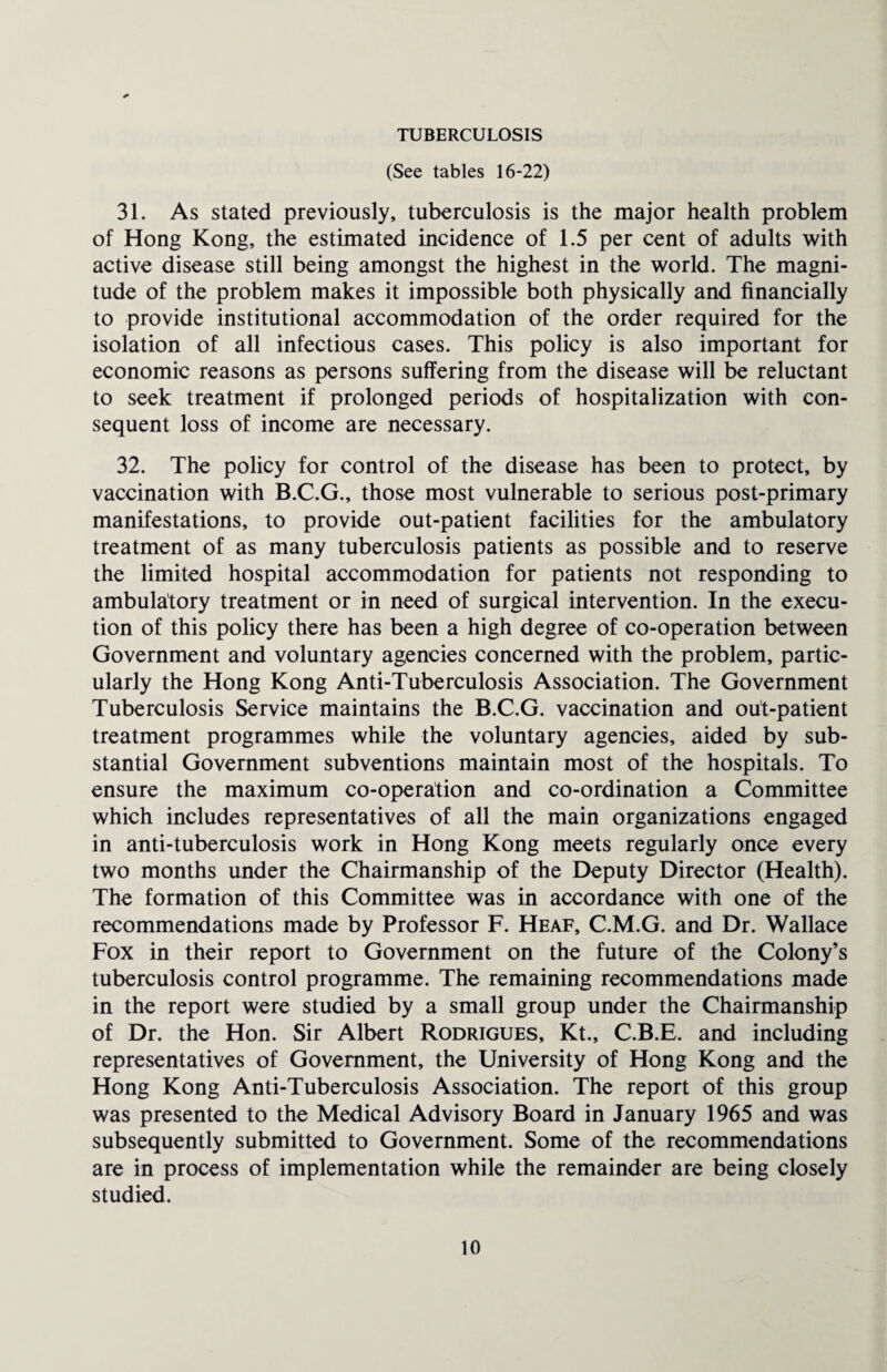 TUBERCULOSIS (See tables 16-22) 31. As stated previously, tuberculosis is the major health problem of Hong Kong, the estimated incidence of 1.5 per cent of adults with active disease still being amongst the highest in the world. The magni¬ tude of the problem makes it impossible both physically and financially to provide institutional accommodation of the order required for the isolation of all infectious cases. This policy is also important for economic reasons as persons suffering from the disease will be reluctant to seek treatment if prolonged periods of hospitalization with con¬ sequent loss of income are necessary. 32. The policy for control of the disease has been to protect, by vaccination with B.C.G., those most vulnerable to serious post-primary manifestations, to provide out-patient facilities for the ambulatory treatment of as many tuberculosis patients as possible and to reserve the limited hospital accommodation for patients not responding to ambulatory treatment or in need of surgical intervention. In the execu¬ tion of this policy there has been a high degree of co-operation between Government and voluntary agencies concerned with the problem, partic¬ ularly the Hong Kong Anti-Tuberculosis Association. The Government Tuberculosis Service maintains the B.C.G. vaccination and out-patient treatment programmes while the voluntary agencies, aided by sub¬ stantial Government subventions maintain most of the hospitals. To ensure the maximum co-operation and co-ordination a Committee which includes representatives of all the main organizations engaged in anti-tuberculosis work in Hong Kong meets regularly once every two months under the Chairmanship of the Deputy Director (Health). The formation of this Committee was in accordance with one of the recommendations made by Professor F. Heaf, C.M.G. and Dr. Wallace Fox in their report to Government on the future of the Colony’s tuberculosis control programme. The remaining recommendations made in the report were studied by a small group under the Chairmanship of Dr. the Hon. Sir Albert Rodrigues, Kt., C.B.E. and including representatives of Government, the University of Hong Kong and the Hong Kong Anti-Tuberculosis Association. The report of this group was presented to the Medical Advisory Board in January 1965 and was subsequently submitted to Government. Some of the recommendations are in process of implementation while the remainder are being closely studied.