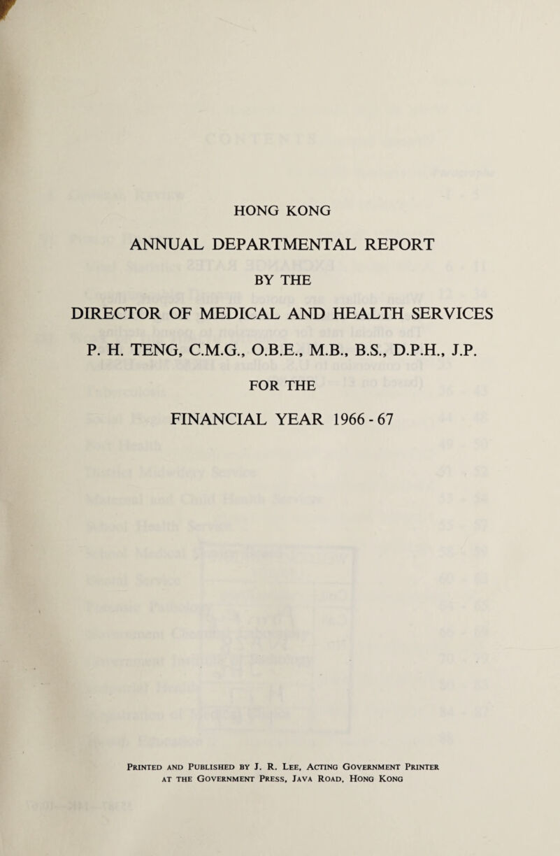 HONG KONG ANNUAL DEPARTMENTAL REPORT BY THE DIRECTOR OF MEDICAL AND HEALTH SERVICES P. H. TENG, C.M.G., O.B.E., M.B., B.S., D.P.H., J.P. FOR THE FINANCIAL YEAR 1966-67 Printed and Published by J. R. Lee, Acting Government Printer at the Government Press, Java Road, Hong Kong