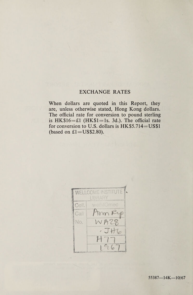 EXCHANGE RATES When dollars are quoted in this Report, they are, unless otherwise stated, Hong Kong dollars. The official rate for conversion to pound sterling is HK$16=£1 (HK$l = ls. 3d.). The official rate for conversion to U.S. dollars is HK$5.714=US$1 (based on £1=US$2.80). f WELLCC IK,*?S3KB5 « JBHaRY_ 1 |Cc . V/ , f i ; .J\j 'I Call i /iVvn l^-jp 1 No. r 4 ” i r HTTi Li; TO | 55387—14K—10/67