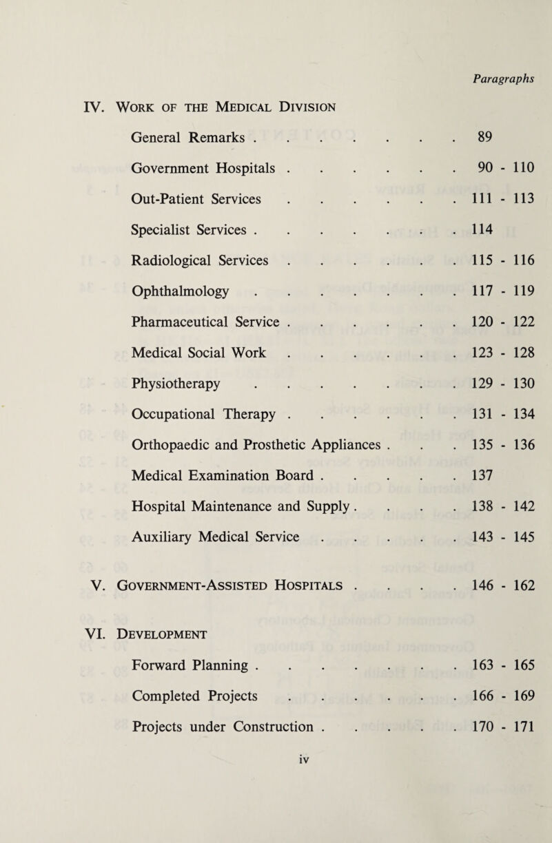 TV. Work of the Medical Division General Remarks. Government Hospitals . Out-Patient Services . Specialist Services. Radiological Services . Ophthalmology. Pharmaceutical Service . Medical Social Work . Physiotherapy. Occupational Therapy . Orthopaedic and Prosthetic Appliances . Medical Examination Board . Hospital Maintenance and Supply. Auxiliary Medical Service 89 90 - 110 111 - 113 114 115 - 116 117 - 119 120 - 122 123 - 128 129 - 130 131 - 134 135 - 136 137 138 - 142 143 - 145 V. Government-Assisted Hospitals . 146 - 162 VI. Development Forward Planning . Completed Projects Projects under Construction . 163 - 165 166 - 169 170 - 171