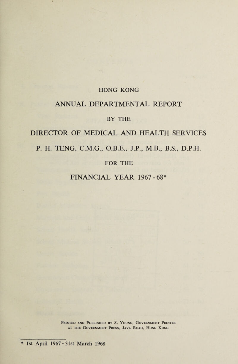 HONG KONG ANNUAL DEPARTMENTAL REPORT BY THE DIRECTOR OF MEDICAL AND HEALTH SERVICES P. H. TENG, C.M.G., O.B.E., J.P., M.B., B.S., D.P.H. FOR THE FINANCIAL YEAR 1967-68* Printed and Published by S. Young, Government Printer at the Government Press, Java Road, Hong Kong * 1st April 1967- 31st March 1968