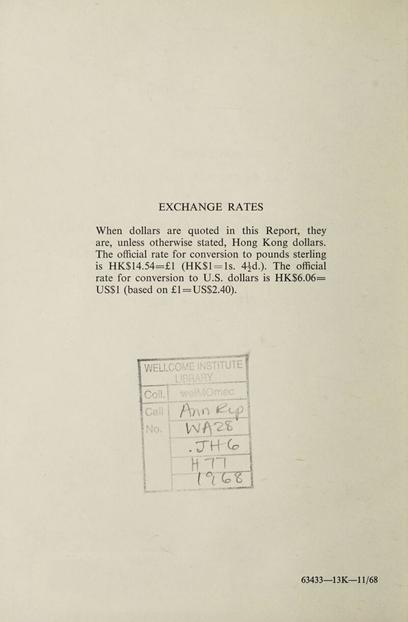 EXCHANGE RATES When dollars are quoted in this Report, they are, unless otherwise stated, Hong Kong dollars. The official rate for conversion to pounds sterling is HK$14.54=£1 (HK$l = ls. 4Jd.). The official rate for conversion to U.S. dollars is HK$6.06= US$1 (based on £1=US$2.40). 63433—13K—11/68