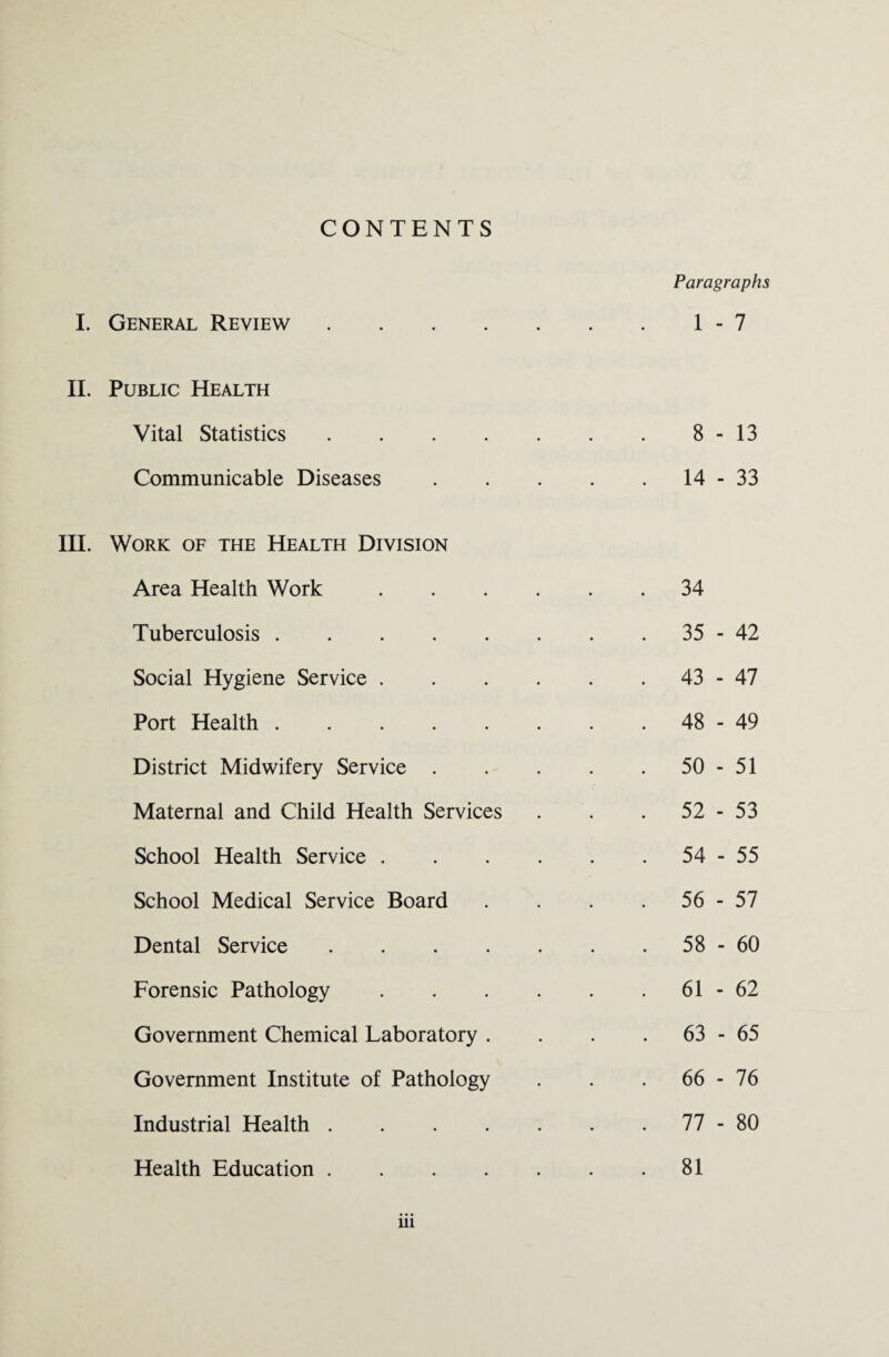 CONTENTS I. General Review .... II. Public Health Vital Statistics .... Communicable Diseases III. Work of the Health Division Area Health Work Tuberculosis. Social Hygiene Service . Port Health. District Midwifery Service . Maternal and Child Health Services School Health Service . School Medical Service Board Dental Service .... Forensic Pathology Government Chemical Laboratory . Government Institute of Pathology Industrial Health .... Health Education .... iii Paragraphs 1 - 7 8 - 13 14 - 33 34 35 - 42 43 - 47 48 - 49 50 - 51 52 - 53 54 - 55 56 - 57 58 - 60 61 - 62 63 - 65 66 - 76 77 - 80 81