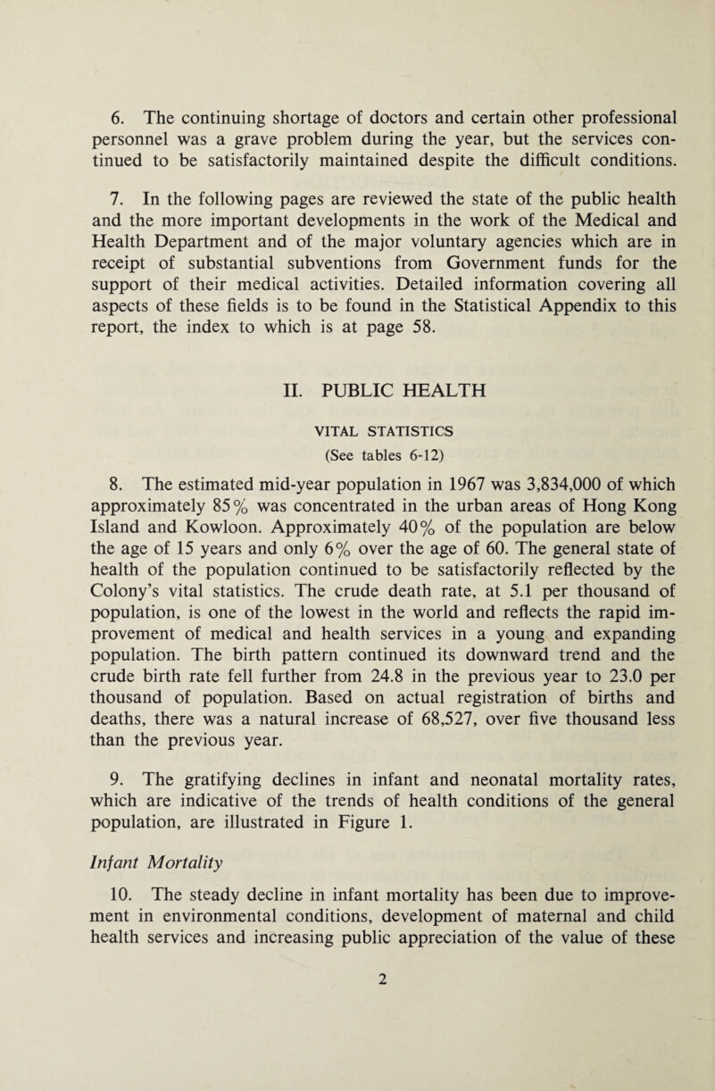 6. The continuing shortage of doctors and certain other professional personnel was a grave problem during the year, but the services con¬ tinued to be satisfactorily maintained despite the difficult conditions. 7. In the following pages are reviewed the state of the public health and the more important developments in the work of the Medical and Health Department and of the major voluntary agencies which are in receipt of substantial subventions from Government funds for the support of their medical activities. Detailed information covering all aspects of these fields is to be found in the Statistical Appendix to this report, the index to which is at page 58. II. PUBLIC HEALTH VITAL STATISTICS (See tables 6-12) 8. The estimated mid-year population in 1967 was 3,834,000 of which approximately 85% was concentrated in the urban areas of Hong Kong Island and Kowloon. Approximately 40% of the population are below the age of 15 years and only 6% over the age of 60. The general state of health of the population continued to be satisfactorily reflected by the Colony’s vital statistics. The crude death rate, at 5.1 per thousand of population, is one of the lowest in the world and reflects the rapid im¬ provement of medical and health services in a young and expanding population. The birth pattern continued its downward trend and the crude birth rate fell further from 24.8 in the previous year to 23.0 per thousand of population. Based on actual registration of births and deaths, there was a natural increase of 68,527, over five thousand less than the previous year. 9. The gratifying declines in infant and neonatal mortality rates, which are indicative of the trends of health conditions of the general population, are illustrated in Figure 1. Infant Mortality 10. The steady decline in infant mortality has been due to improve¬ ment in environmental conditions, development of maternal and child health services and increasing public appreciation of the value of these