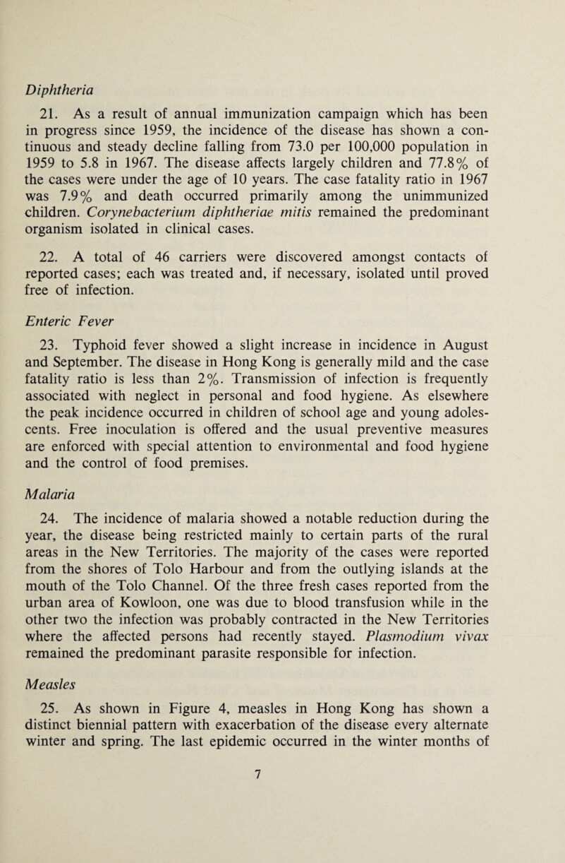 Diphtheria 21. As a result of annual immunization campaign which has been in progress since 1959, the incidence of the disease has shown a con¬ tinuous and steady decline falling from 73.0 per 100,000 population in 1959 to 5.8 in 1967. The disease affects largely children and 77.8% of the cases were under the age of 10 years. The case fatality ratio in 1967 was 7.9% and death occurred primarily among the unimmunized children. Corynebacterium diphtheriae mitis remained the predominant organism isolated in clinical cases. 22. A total of 46 carriers were discovered amongst contacts of reported cases; each was treated and, if necessary, isolated until proved free of infection. Enteric Fever 23. Typhoid fever showed a slight increase in incidence in August and September. The disease in Hong Kong is generally mild and the case fatality ratio is less than 2%. Transmission of infection is frequently associated with neglect in personal and food hygiene. As elsewhere the peak incidence occurred in children of school age and young adoles¬ cents. Free inoculation is offered and the usual preventive measures are enforced with special attention to environmental and food hygiene and the control of food premises. Malaria 24. The incidence of malaria showed a notable reduction during the year, the disease being restricted mainly to certain parts of the rural areas in the New Territories. The majority of the cases were reported from the shores of Tolo Harbour and from the outlying islands at the mouth of the Tolo Channel. Of the three fresh cases reported from the urban area of Kowloon, one was due to blood transfusion while in the other two the infection was probably contracted in the New Territories where the affected persons had recently stayed. Plasmodium vivax remained the predominant parasite responsible for infection. Measles 25. As shown in Figure 4, measles in Hong Kong has shown a distinct biennial pattern with exacerbation of the disease every alternate winter and spring. The last epidemic occurred in the winter months of