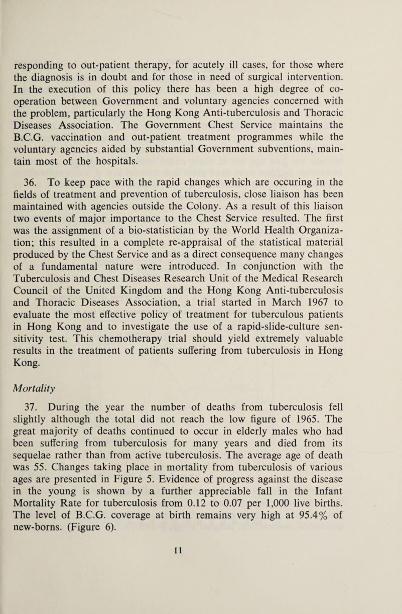 responding to out-patient therapy, for acutely ill cases, for those where the diagnosis is in doubt and for those in need of surgical intervention. In the execution of this policy there has been a high degree of co¬ operation between Government and voluntary agencies concerned with the problem, particularly the Hong Kong Anti-tuberculosis and Thoracic Diseases Association. The Government Chest Service maintains the B.C.G. vaccination and out-patient treatment programmes while the voluntary agencies aided by substantial Government subventions, main¬ tain most of the hospitals. 36. To keep pace with the rapid changes which are occuring in the fields of treatment and prevention of tuberculosis, close liaison has been maintained with agencies outside the Colony. As a result of this liaison two events of major importance to the Chest Service resulted. The first was the assignment of a bio-statistician by the World Health Organiza¬ tion; this resulted in a complete re-appraisal of the statistical material produced by the Chest Service and as a direct consequence many changes of a fundamental nature were introduced. In conjunction with the Tuberculosis and Chest Diseases Research Unit of the Medical Research Council of the United Kingdom and the Hong Kong Anti-tuberculosis and Thoracic Diseases Association, a trial started in March 1967 to evaluate the most effective policy of treatment for tuberculous patients in Hong Kong and to investigate the use of a rapid-slide-culture sen¬ sitivity test. This chemotherapy trial should yield extremely valuable results in the treatment of patients suffering from tuberculosis in Hong Kong. Mortality 37. During the year the number of deaths from tuberculosis fell slightly although the total did not reach the low figure of 1965. The great majority of deaths continued to occur in elderly males who had been suffering from tuberculosis for many years and died from its sequelae rather than from active tuberculosis. The average age of death was 55. Changes taking place in mortality from tuberculosis of various ages are presented in Figure 5. Evidence of progress against the disease in the young is shown by a further appreciable fall in the Infant Mortality Rate for tuberculosis from 0.12 to 0.07 per 1,000 live births. The level of B.C.G. coverage at birth remains very high at 95.4% of new-borns. (Figure 6).