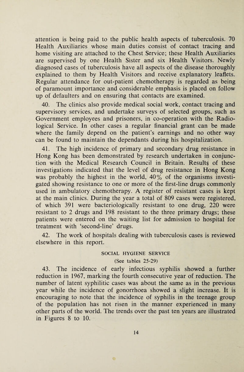 attention is being paid to the public health aspects of tuberculosis. 70 Health Auxiliaries whose main duties consist of contact tracing and home visiting are attached to the Chest Service; these Health Auxiliaries are supervised by one Health Sister and six Health Visitors. Newly diagnosed cases of tuberculosis have all aspects of the disease thoroughly explained to them by Health Visitors and receive explanatory leaflets. Regular attendance for out-patient chemotherapy is regarded as being of paramount importance and considerable emphasis is placed on follow up of defaulters and on ensuring that contacts are examined. 40. The clinics also provide medical social work, contact tracing and supervisory services, and undertake surveys of selected groups, such as Government employees and prisoners, in co-operation with the Radio¬ logical Service. In other cases a regular financial grant can be made where the family depend on the patient’s earnings and no other way can be found to maintain the dependants during his hospitalization. 41. The high incidence of primary and secondary drug resistance in Hong Kong has been demonstrated by research undertaken in conjunc¬ tion with the Medical Research Council in Britain. Results of these investigations indicated that the level of drug resistance in Hong Kong was probably the highest in the world, 40% of the organisms investi¬ gated showing resistance to one or more of the first-line drugs commonly used in ambulatory chemotherapy. A register of resistant cases is kept at the main clinics. During the year a total of 809 cases were registered, of which 391 were bacteriologically resistant to one drug, 220 were resistant to 2 drugs and 198 resistant to the three primary drugs; these patients were entered on the waiting list for admission to hospital for treatment with ‘second-line’ drugs. 42. The work of hospitals dealing with tuberculosis cases is reviewed elsewhere in this report. SOCIAL HYGIENE SERVICE (See tables 25-29) 43. The incidence of early infectious syphilis showed a further reduction in 1967, marking the fourth consecutive year of reduction. The number of latent syphilitic cases was about the same as in the previous year while the incidence of gonorrhoea showed a slight increase. It is encouraging to note that the incidence of syphilis in the teenage group of the population has not risen in the manner experienced in many other parts of the world. The trends over the past ten years are illustrated in Figures 8 to 10.