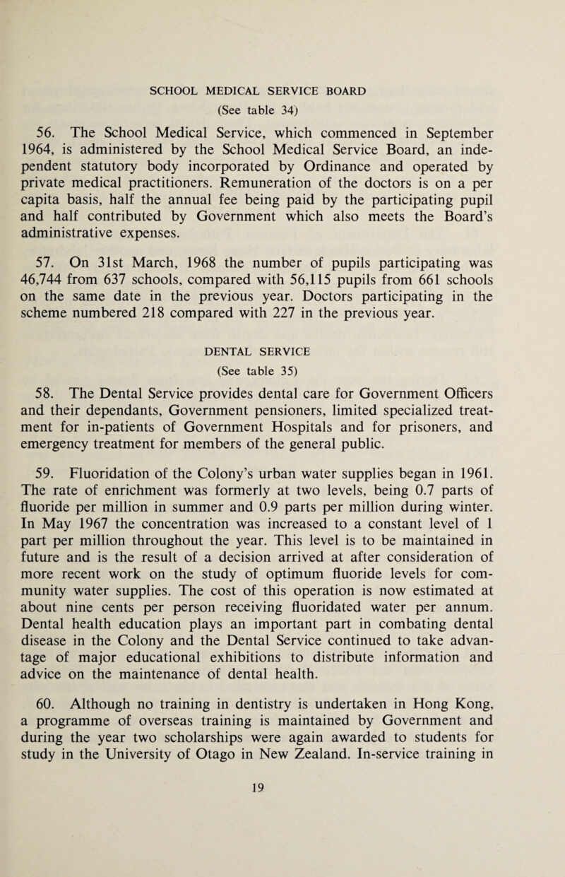 SCHOOL MEDICAL SERVICE BOARD (See table 34) 56. The School Medical Service, which commenced in September 1964, is administered by the School Medical Service Board, an inde¬ pendent statutory body incorporated by Ordinance and operated by private medical practitioners. Remuneration of the doctors is on a per capita basis, half the annual fee being paid by the participating pupil and half contributed by Government which also meets the Board’s administrative expenses. 57. On 31st March, 1968 the number of pupils participating was 46,744 from 637 schools, compared with 56,115 pupils from 661 schools on the same date in the previous year. Doctors participating in the scheme numbered 218 compared with 227 in the previous year. DENTAL SERVICE (See table 35) 58. The Dental Service provides dental care for Government Officers and their dependants. Government pensioners, limited specialized treat¬ ment for in-patients of Government Hospitals and for prisoners, and emergency treatment for members of the general public. 59. Fluoridation of the Colony’s urban water supplies began in 1961. The rate of enrichment was formerly at two levels, being 0.7 parts of fluoride per million in summer and 0.9 parts per million during winter. In May 1967 the concentration was increased to a constant level of 1 part per million throughout the year. This level is to be maintained in future and is the result of a decision arrived at after consideration of more recent work on the study of optimum fluoride levels for com¬ munity water supplies. The cost of this operation is now estimated at about nine cents per person receiving fluoridated water per annum. Dental health education plays an important part in combating dental disease in the Colony and the Dental Service continued to take advan¬ tage of major educational exhibitions to distribute information and advice on the maintenance of dental health. 60. Although no training in dentistry is undertaken in Hong Kong, a programme of overseas training is maintained by Government and during the year two scholarships were again awarded to students for study in the University of Otago in New Zealand. In-service training in