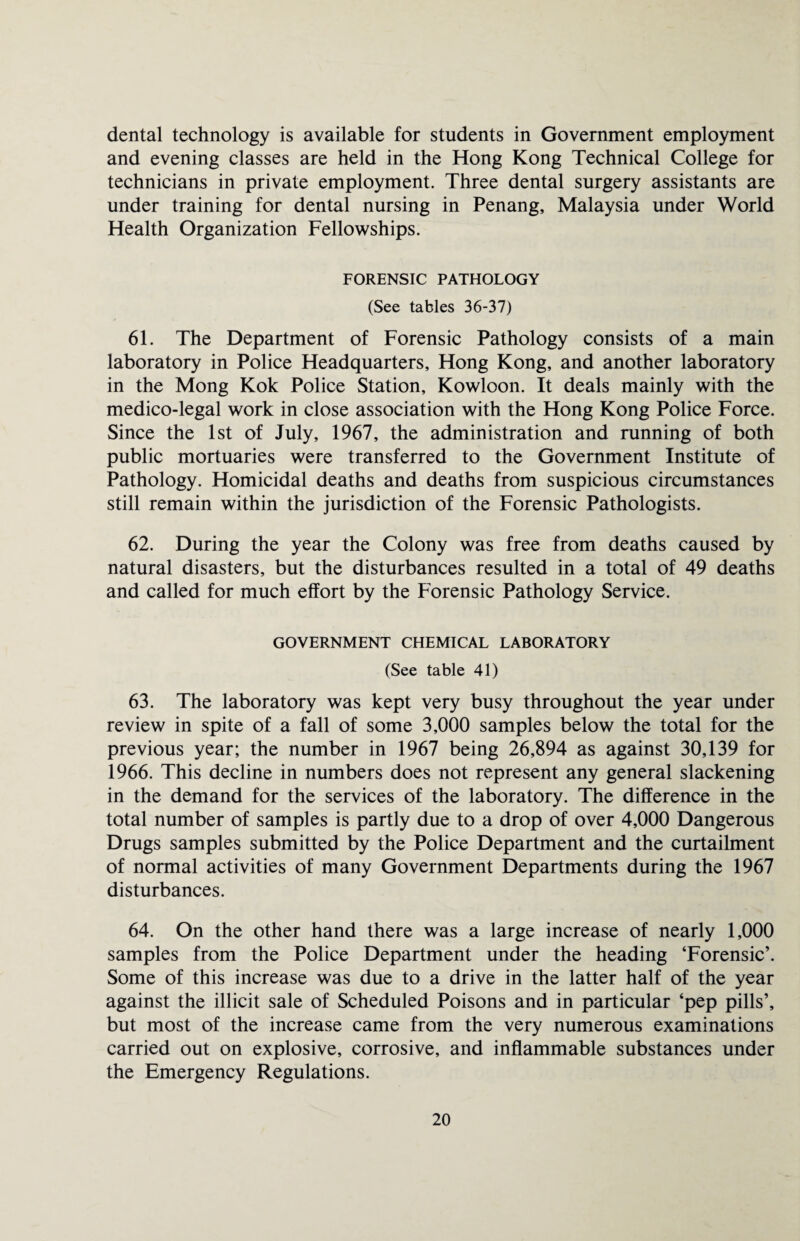 dental technology is available for students in Government employment and evening classes are held in the Hong Kong Technical College for technicians in private employment. Three dental surgery assistants are under training for dental nursing in Penang, Malaysia under World Health Organization Fellowships. FORENSIC PATHOLOGY (See tables 36-37) 61. The Department of Forensic Pathology consists of a main laboratory in Police Headquarters, Hong Kong, and another laboratory in the Mong Kok Police Station, Kowloon. It deals mainly with the medico-legal work in close association with the Hong Kong Police Force. Since the 1st of July, 1967, the administration and running of both public mortuaries were transferred to the Government Institute of Pathology. Homicidal deaths and deaths from suspicious circumstances still remain within the jurisdiction of the Forensic Pathologists. 62. During the year the Colony was free from deaths caused by natural disasters, but the disturbances resulted in a total of 49 deaths and called for much effort by the Forensic Pathology Service. GOVERNMENT CHEMICAL LABORATORY (See table 41) 63. The laboratory was kept very busy throughout the year under review in spite of a fall of some 3,000 samples below the total for the previous year; the number in 1967 being 26,894 as against 30,139 for 1966. This decline in numbers does not represent any general slackening in the demand for the services of the laboratory. The difference in the total number of samples is partly due to a drop of over 4,000 Dangerous Drugs samples submitted by the Police Department and the curtailment of normal activities of many Government Departments during the 1967 disturbances. 64. On the other hand there was a large increase of nearly 1,000 samples from the Police Department under the heading ‘Forensic’. Some of this increase was due to a drive in the latter half of the year against the illicit sale of Scheduled Poisons and in particular ‘pep pills’, but most of the increase came from the very numerous examinations carried out on explosive, corrosive, and inflammable substances under the Emergency Regulations.
