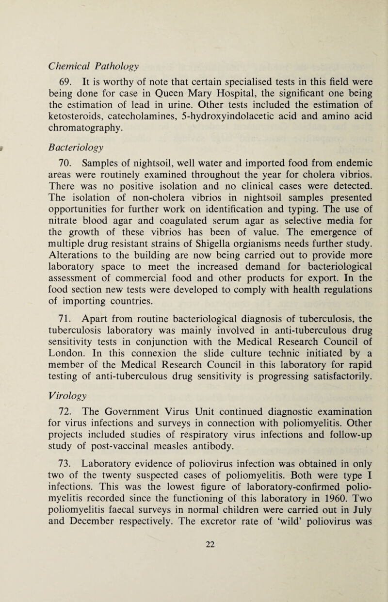 Chemical Pathology 69. It is worthy of note that certain specialised tests in this field were being done for case in Queen Mary Hospital, the significant one being the estimation of lead in urine. Other tests included the estimation of ketosteroids, catecholamines, 5-hydroxyindolacetic acid and amino acid chromatography. Bacteriology 70. Samples of nightsoil, well water and imported food from endemic areas were routinely examined throughout the year for cholera vibrios. There was no positive isolation and no clinical cases were detected. The isolation of non-cholera vibrios in nightsoil samples presented opportunities for further work on identification and typing. The use of nitrate blood agar and coagulated serum agar as selective media for the growth of these vibrios has been of value. The emergence of multiple drug resistant strains of Shigella orgianisms needs further study. Alterations to the building are now being carried out to provide more laboratory space to meet the increased demand for bacteriological assessment of commercial food and other products for export. In the food section new tests were developed to comply with health regulations of importing countries. 71. Apart from routine bacteriological diagnosis of tuberculosis, the tuberculosis laboratory was mainly involved in anti-tuberculous drug sensitivity tests in conjunction with the Medical Research Council of London. In this connexion the slide culture technic initiated by a member of the Medical Research Council in this laboratory for rapid testing of anti-tuberculous drug sensitivity is progressing satisfactorily. Virology 72. The Government Virus Unit continued diagnostic examination for virus infections and surveys in connection with poliomyelitis. Other projects included studies of respiratory virus infections and follow-up study of post-vaccinal measles antibody. 73. Laboratory evidence of poliovirus infection was obtained in only two of the twenty suspected cases of poliomyelitis. Both were type I infections. This was the lowest figure of laboratory-confirmed polio¬ myelitis recorded since the functioning of this laboratory in 1960. Two poliomyelitis faecal surveys in normal children were carried out in July and December respectively. The excretor rate of ‘wild’ poliovirus was