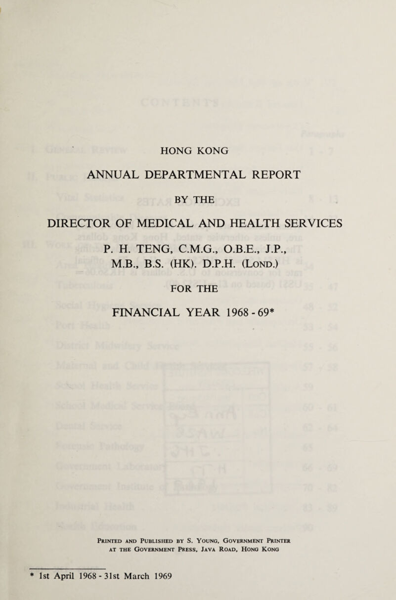 HONG KONG ANNUAL DEPARTMENTAL REPORT BY THE DIRECTOR OF MEDICAL AND HEALTH SERVICES P. H. TENG, C.M.G., O.B.E., J.P., M.B., B.S. (HK). D.P.H. (Lond.) FOR THE FINANCIAL YEAR 1968 -69* Printed and Published by S. Young, Government Printer at the Government Press, Java Road, Hong Kong * 1st April 1968 - 31st March 1969