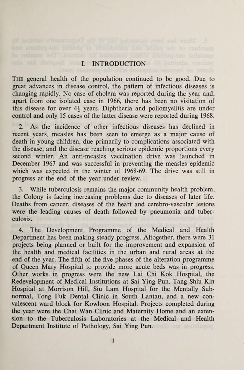 The general health of the population continued to be good. Due to great advances in disease control, the pattern of infectious diseases is changing rapidly. No case of cholera was reported during the year and, apart from one isolated case in 1966, there has been no visitation of this disease for over years. Diphtheria and poliomyelitis are under control and only 15 cases of the latter disease were reported during 1968. 2. As the incidence of other infectious diseases has declined in recent years, measles has been seen to emerge as a major cause of death in young children, due primarily to complications associated with the disease, and the disease reaching serious epidemic proportions every second winter. An anti-measles vaccination drive was launched in December 1967 and was successful in preventing the measles epidemic which was expected in the winter of 1968-69. The drive was still in progress at the end of the year under review. 3. While tuberculosis remains the major community health problem, the Colony is facing increasing problems due to diseases of later life. Deaths from cancer, diseases of the heart and cerebro-vascular lesions were the leading causes of death followed by pneumonia and tuber¬ culosis. 4. The Development Programme of the Medical and Health Department has been making steady progress. Altogether, there were 31 projects being planned or built for the improvement and expansion of the health and medical facilities in the urban and rural areas at the end of the year. The fifth of the five phases of the alteration programme of Queen Mary Hospital to provide more acute beds was in progress. Other works in progress were the new Lai Chi Kok Hospital, the Redevelopment of Medical Institutions at Sai Ying Pun, Tang Shiu Kin Hospital at Morrison Hill, Siu Lam Hospital for the Mentally Sub¬ normal, Tong Fuk Dental Clinic in South Lantau, and a new con¬ valescent ward block for Kowloon Hospital. Projects completed during the year were the Chai Wan Clinic and Maternity Home and an exten¬ sion to the Tuberculosis Laboratories at the Medical and Health Department Institute of Pathology, Sai Ying Pun. 1