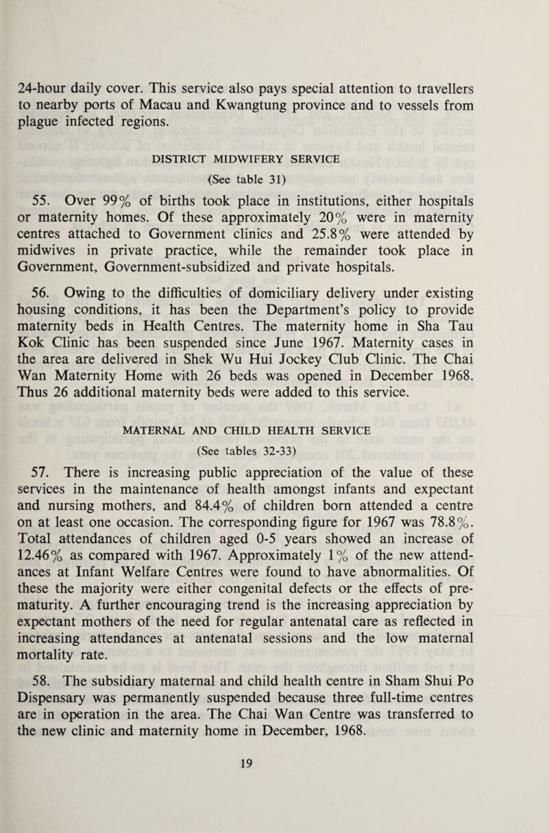 24-hour daily cover. This service also pays special attention to travellers to nearby ports of Macau and Kwangtung province and to vessels from plague infected regions. DISTRICT MIDWIFERY SERVICE (See table 31) 55. Over 99% of births took place in institutions, either hospitals or maternity homes. Of these approximately 20% were in maternity centres attached to Government clinics and 25.8% were attended by midwives in private practice, while the remainder took place in Government, Government-subsidized and private hospitals. 56. Owing to the difficulties of domiciliary delivery under existing housing conditions, it has been the Department’s policy to provide maternity beds in Health Centres. The maternity home in Sha Tau Kok Clinic has been suspended since June 1967. Maternity cases in the area are delivered in Shek Wu Hui Jockey Club Clinic. The Chai Wan Maternity Home with 26 beds was opened in December 1968. Thus 26 additional maternity beds were added to this service. MATERNAL AND CHILD HEALTH SERVICE (See tables 32-33) 57. There is increasing public appreciation of the value of these services in the maintenance of health amongst infants and expectant and nursing mothers, and 84.4% of children bom attended a centre on at least one occasion. The corresponding figure for 1967 was 78.8%. Total attendances of children aged 0-5 years showed an increase of 12.46% as compared with 1967. Approximately 1% of the new attend¬ ances at Infant Welfare Centres were found to have abnormalities. Of these the majority were either congenital defects or the effects of pre¬ maturity. A further encouraging trend is the increasing appreciation by expectant mothers of the need for regular antenatal care as reflected in increasing attendances at antenatal sessions and the low maternal mortality rate. 58. The subsidiary maternal and child health centre in Sham Shui Po Dispensary was permanently suspended because three full-time centres are in operation in the area. The Chai Wan Centre was transferred to the new clinic and maternity home in December, 1968.