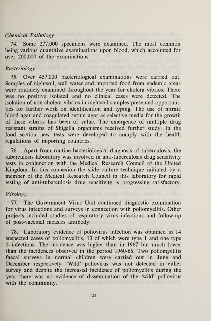 Chemical Pathology 74. Some 277,000 specimens were examined. The most common being various quantitive examinations upon blood, which accounted for over 200,000 of the examinations. Bacteriology 75. Over 457,000 bacteriological examinations were carried out. Samples of nightsoil, well water and imported food from endemic areas were routinely examined throughout the year for cholera vibrios. There was no positive isolated and no clinical cases were detected. The isolation of non-cholera vibrios in nightsoil samples presented opportuni¬ ties for further work on identification and typing. The use of nitrate blood agar and coagulated serum agar as selective media for the growth of these vibrios has been of value. The emergence of multiple drug resistant strains of Shigella organisms received further study. In the food section new tests were developed to comply with the health regulations of importing countries. 76. Apart from routine bacteriological diagnosis of tuberculosis, the tuberculosis laboratory was involved in anti-tuberculosis drug sensitivity tests in conjunction with the Medical Research Council of the United Kingdom. In this connexion the slide culture technique initiated by a member of the Medical Research Council in this laboratory for rapid testing of anti-tuberculosis drug sensitivity is progressing satisfactory. Virology 77. The Government Virus Unit continued diagnostic examination for virus infections and surveys in connection with poliomyelitis. Other projects included studies of respiratory virus infections and follow-up of post-vaccinal measles antibody. 78. Laboratory evidence of poliovirus infection was obtained in 14 suspected cases of poliomyelitis, 13 of which were type 1 and one type 2 infections. The incidence was higher than in 1967 but much lower than the incidences observed in the period 1960-66. Two poliomyelitis faecal surveys in normal children were carried out in June and December respectively. ‘Wild’ poliovirus was not detected in either survey and despite the increased incidence of poliomyelitis during the year there was no evidence of dissemination of the ‘wild’ poliovirus with the community.