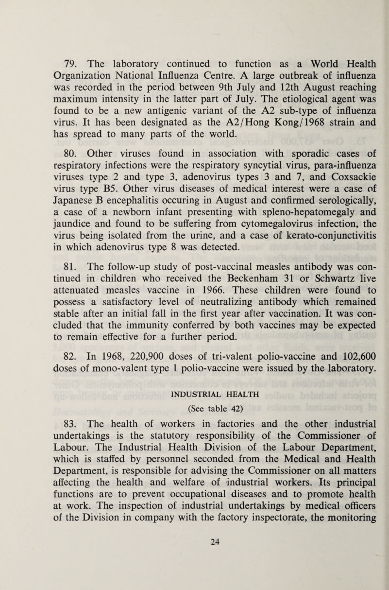 79. The laboratory continued to function as a World Health Organization National Influenza Centre. A large outbreak of influenza was recorded in the period between 9th July and 12th August reaching maximum intensity in the latter part of July. The etiological agent was found to be a new antigenic variant of the A2 sub-type of influenza virus. It has been designated as the A2/Hong Kong/1968 strain and has spread to many parts of the world. 80. Other viruses found in association with sporadic cases of respiratory infections were the respiratory syncytial virus, para-influenza viruses type 2 and type 3, adenovirus types 3 and 7, and Coxsackie virus type B5. Other virus diseases of medical interest were a case of Japanese B encephalitis occuring in August and confirmed serologically, a case of a newborn infant presenting with spleno-hepatomegaly and jaundice and found to be suffering from cytomegalovirus infection, the virus being isolated from the urine, and a case of kerato-conjunctivitis in which adenovirus type 8 was detected. 81. The follow-up study of post-vaccinal measles antibody was con¬ tinued in children who received the Beckenham 31 or Schwartz live attenuated measles vaccine in 1966. These children were found to possess a satisfactory level of neutralizing antibody which remained stable after an initial fall in the first year after vaccination. It was con¬ cluded that the immunity conferred by both vaccines may be expected to remain effective for a further period. 82. In 1968, 220,900 doses of tri-valent polio-vaccine and 102,600 doses of mono-valent type 1 polio-vaccine were issued by the laboratory. INDUSTRIAL HEALTH (See table 42) 83. The health of workers in factories and the other industrial undertakings is the statutory responsibility of the Commissioner of Labour. The Industrial Health Division of the Labour Department, which is staffed by personnel seconded from the Medical and Health Department, is responsible for advising the Commissioner on all matters affecting the health and welfare of industrial workers. Its principal functions are to prevent occupational diseases and to promote health at work. The inspection of industrial undertakings by medical officers of the Division in company with the factory inspectorate, the monitoring