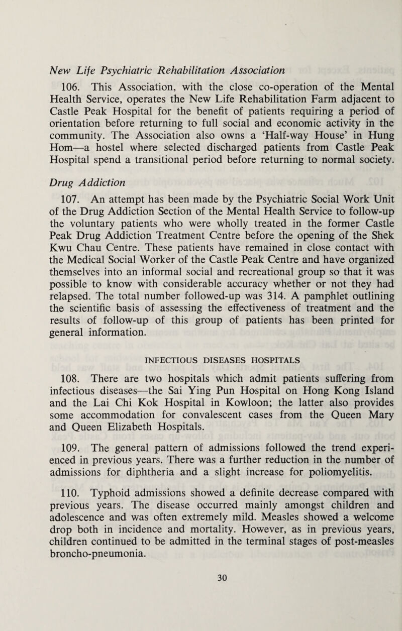 New Life Psychiatric Rehabilitation Association 106. This Association, with the close co-operation of the Mental Health Service, operates the New Life Rehabilitation Farm adjacent to Castle Peak Hospital for the benefit of patients requiring a period of orientation before returning to full social and economic activity in the community. The Association also owns a ‘Half-way House’ in Hung Horn—a hostel where selected discharged patients from Castle Peak Hospital spend a transitional period before returning to normal society. Drug Addiction 107. An attempt has been made by the Psychiatric Social Work Unit of the Drug Addiction Section of the Mental Health Service to follow-up the voluntary patients who were wholly treated in the former Castle Peak Drug Addiction Treatment Centre before the opening of the Shek Kwu Chau Centre. These patients have remained in close contact with the Medical Social Worker of the Castle Peak Centre and have organized themselves into an informal social and recreational group so that it was possible to know with considerable accuracy whether or not they had relapsed. The total number followed-up was 314. A pamphlet outlining the scientific basis of assessing the effectiveness of treatment and the results of follow-up of this group of patients has been printed for general information. INFECTIOUS DISEASES HOSPITALS 108. There are two hospitals which admit patients suffering from infectious diseases—the Sai Ying Pun Hospital on Hong Kong Island and the Lai Chi Kok Hospital in Kowloon; the latter also provides some accommodation for convalescent cases from the Queen Mary and Queen Elizabeth Hospitals. 109. The general pattern of admissions followed the trend experi¬ enced in previous years. There was a further reduction in the number of admissions for diphtheria and a slight increase for poliomyelitis. 110. Typhoid admissions showed a definite decrease compared with previous years. The disease occurred mainly amongst children and adolescence and was often extremely mild. Measles showed a welcome drop both in incidence and mortality. However, as in previous years, children continued to be admitted in the terminal stages of post-measles broncho-pneumonia.