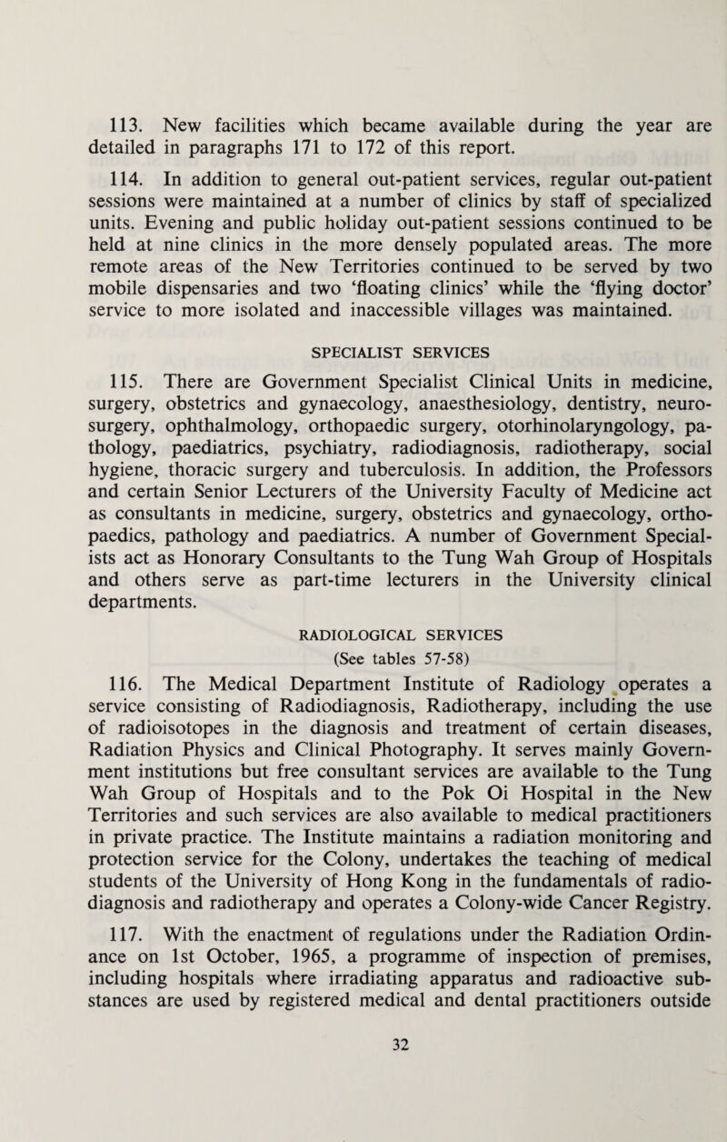 113. New facilities which became available during the year are detailed in paragraphs 171 to 172 of this report. 114. In addition to general out-patient services, regular out-patient sessions were maintained at a number of clinics by staff of specialized units. Evening and public holiday out-patient sessions continued to be held at nine clinics in the more densely populated areas. The more remote areas of the New Territories continued to be served by two mobile dispensaries and two ‘floating clinics’ while the ‘flying doctor’ service to more isolated and inaccessible villages was maintained. SPECIALIST SERVICES 115. There are Government Specialist Clinical Units in medicine, surgery, obstetrics and gynaecology, anaesthesiology, dentistry, neuro¬ surgery, ophthalmology, orthopaedic surgery, otorhinolaryngology, pa¬ thology, paediatrics, psychiatry, radiodiagnosis, radiotherapy, social hygiene, thoracic surgery and tuberculosis. In addition, the Professors and certain Senior Lecturers of the University Faculty of Medicine act as consultants in medicine, surgery, obstetrics and gynaecology, ortho¬ paedics, pathology and paediatrics. A number of Government Special¬ ists act as Honorary Consultants to the Tung Wah Group of Hospitals and others serve as part-time lecturers in the University clinical departments. RADIOLOGICAL SERVICES (See tables 57-58) 116. The Medical Department Institute of Radiology operates a service consisting of Radiodiagnosis, Radiotherapy, including the use of radioisotopes in the diagnosis and treatment of certain diseases. Radiation Physics and Clinical Photography. It serves mainly Govern¬ ment institutions but free consultant services are available to the Tung Wah Group of Hospitals and to the Pok Oi Hospital in the New Territories and such services are also available to medical practitioners in private practice. The Institute maintains a radiation monitoring and protection service for the Colony, undertakes the teaching of medical students of the University of Hong Kong in the fundamentals of radio¬ diagnosis and radiotherapy and operates a Colony-wide Cancer Registry. 117. With the enactment of regulations under the Radiation Ordin¬ ance on 1st October, 1965, a programme of inspection of premises, including hospitals where irradiating apparatus and radioactive sub¬ stances are used by registered medical and dental practitioners outside