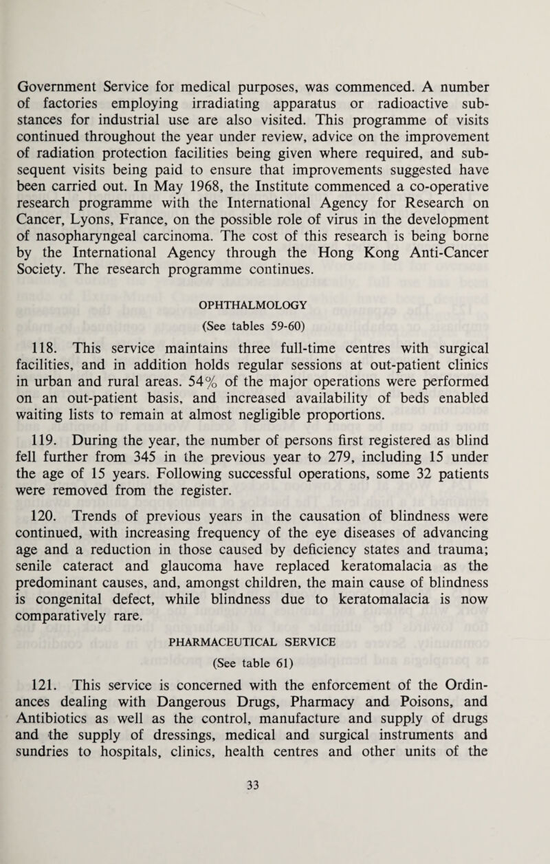 Government Service for medical purposes, was commenced. A number of factories employing irradiating apparatus or radioactive sub¬ stances for industrial use are also visited. This programme of visits continued throughout the year under review, advice on the improvement of radiation protection facilities being given where required, and sub¬ sequent visits being paid to ensure that improvements suggested have been carried out. In May 1968, the Institute commenced a co-operative research programme with the International Agency for Research on Cancer, Lyons, France, on the possible role of virus in the development of nasopharyngeal carcinoma. The cost of this research is being borne by the International Agency through the Hong Kong Anti-Cancer Society. The research programme continues. OPHTHALMOLOGY (See tables 59-60) 118. This service maintains three full-time centres with surgical facilities, and in addition holds regular sessions at out-patient clinics in urban and rural areas. 54% of the major operations were performed on an out-patient basis, and increased availability of beds enabled waiting lists to remain at almost negligible proportions. 119. During the year, the number of persons first registered as blind fell further from 345 in the previous year to 279, including 15 under the age of 15 years. Following successful operations, some 32 patients were removed from the register. 120. Trends of previous years in the causation of blindness were continued, with increasing frequency of the eye diseases of advancing age and a reduction in those caused by deficiency states and trauma; senile cateract and glaucoma have replaced keratomalacia as the predominant causes, and, amongst children, the main cause of blindness is congenital defect, while blindness due to keratomalacia is now comparatively rare. PHARMACEUTICAL SERVICE (See table 61) 121. This service is concerned with the enforcement of the Ordin¬ ances dealing with Dangerous Drugs, Pharmacy and Poisons, and Antibiotics as well as the control, manufacture and supply of drugs and the supply of dressings, medical and surgical instruments and sundries to hospitals, clinics, health centres and other units of the