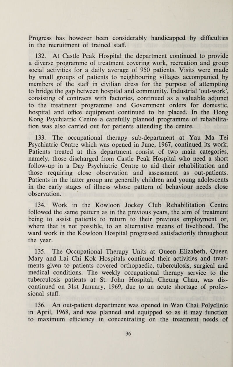 Progress has however been considerably handicapped by difficulties in the recruitment of trained staff. 132. At Castle Peak Hospital the department continued to provide a diverse programme of treatment covering work, recreation and group social activities for a daily average of 950 patients. Visits were made by small groups of patients to neighbouring villages accompanied by members of the staff in civilian dress for the purpose of attempting to bridge the gap between hospital and community. Industrial ‘out-work’, consisting of contracts with factories, continued as a valuable adjunct to the treatment programme and Government orders for domestic, hospital and office equipment continued to be placed. In the Hong Kong Psychiatric Centre a carefully planned programme of rehabilita¬ tion was also carried out for patients attending the centre. 133. The occupational therapy sub-department at Yau Ma Tei Psychiatric Centre which was opened in June, 1967, continued its work. Patients treated at this department consist of two main categories, namely, those discharged from Castle Peak Hospital who need a short follow-up in a Day Psychiatric Centre to aid their rehabilitation and those requiring close observation and assessment as out-patients. Patients in the latter group are generally children and young adolescents in the early stages of illness whose pattern of behaviour needs close observation. 134. Work in the Kowloon Jockey Club Rehabilitation Centre followed the same pattern as in the previous years, the aim of treatment being to assist patients to return to their previous employment or, where that is not possible, to an alternative means of livelihood. The ward work in the Kowloon Hospital progressed satisfactorily throughout the year. 135. The Occupational Therapy Units at Queen Elizabeth, Queen Mary and Lai Chi Kok Hospitals continued their activities and treat¬ ments given to patients covered orthopaedic, tuberculosis, surgical and medical conditions. The weekly occupational therapy service to the tuberculosis patients at St. John Hospital, Cheung Chau, was dis¬ continued on 31st January, 1969, due to an acute shortage of profes¬ sional staff. 136. An out-patient department was opened in Wan Chai Polyclinic in April, 1968, and was planned and equipped so as it may function to maximum efficiency in concentrating on the treatment needs of