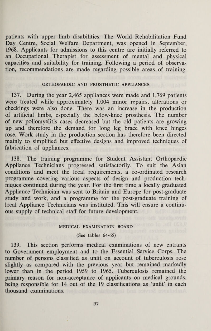 patients with upper limb disabilities. The World Rehabilitation Fund Day Centre, Social Welfare Department, was opened in September, 1968. Applicants for admissions to this centre are initially referred to an Occupational Therapist for assessment of mental and physical capacities and suitability for training. Following a period of observa¬ tion, recommendations are made regarding possible areas of training. ORTHOPAEDIC AND PROSTHETIC APPLIANCES 137. During the year 2,465 appliances were made and 1,769 patients were treated while approximately 1,004 minor repairs, alterations or checkings were also done. There was an increase in the production of artificial limbs, especially the below-knee prosthesis. The number of new poliomyelitis cases decreased but the old patients are growing up and therefore the demand for long leg brace with knee hinges rose. Work study in the production section has therefore been directed mainly to simplified but effective designs and improved techniques of fabrication of appliances. 138. The training programme for Student Assistant Orthopaedic Appliance Technicians progressed satisfactorily. To suit the Asian conditions and meet the local requirements, a co-ordinated research programme covering various aspects of design and production tech¬ niques continued during the year. For the first time a locally graduated Appliance Technician was sent to Britain and Europe for post-graduate study and work, and a programme for the post-graduate training of local Appliance Technicians was instituted. This will ensure a continu¬ ous supply of technical staff for future development. MEDICAL EXAMINATION BOARD (See tables 64-65) 139. This section performs medical examinations of new entrants to Government employment and to the Essential Service Corps. The number of persons classified as unfit on account of tuberculosis rose slightly as compared with the previous year but remained markedly lower than in the period 1959 to 1965. Tuberculosis remained the primary reason for non-acceptance of applicants on medical grounds, being responsible for 14 out of the 19 classifications as ‘unfit’ in each thousand examinations.