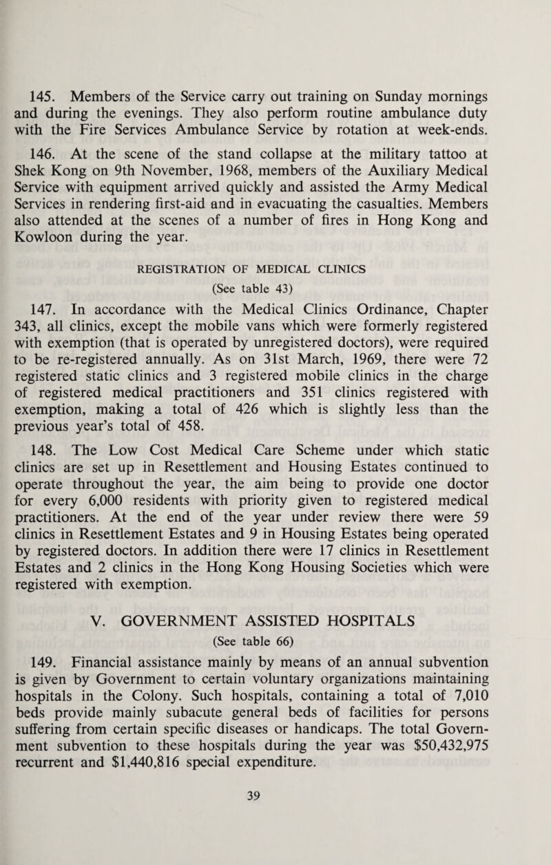 145. Members of the Service carry out training on Sunday mornings and during the evenings. They also perform routine ambulance duty with the Fire Services Ambulance Service by rotation at week-ends. 146. At the scene of the stand collapse at the military tattoo at Shek Kong on 9th November, 1968, members of the Auxiliary Medical Service with equipment arrived quickly and assisted the Army Medical Services in rendering first-aid and in evacuating the casualties. Members also attended at the scenes of a number of fires in Hong Kong and Kowloon during the year. REGISTRATION OF MEDICAL CLINICS (See table 43) 147. In accordance with the Medical Clinics Ordinance, Chapter 343, all clinics, except the mobile vans which were formerly registered with exemption (that is operated by unregistered doctors), were required to be re-registered annually. As on 31st March, 1969, there were 72 registered static clinics and 3 registered mobile clinics in the charge of registered medical practitioners and 351 clinics registered with exemption, making a total of 426 which is slightly less than the previous year’s total of 458. 148. The Low Cost Medical Care Scheme under which static clinics are set up in Resettlement and Housing Estates continued to operate throughout the year, the aim being to provide one doctor for every 6,000 residents with priority given to registered medical practitioners. At the end of the year under review there were 59 clinics in Resettlement Estates and 9 in Housing Estates being operated by registered doctors. In addition there were 17 clinics in Resettlement Estates and 2 clinics in the Hong Kong Housing Societies which were registered with exemption. V. GOVERNMENT ASSISTED HOSPITALS (See table 66) 149. Financial assistance mainly by means of an annual subvention is given by Government to certain voluntary organizations maintaining hospitals in the Colony. Such hospitals, containing a total of 7,010 beds provide mainly subacute general beds of facilities for persons suffering from certain specific diseases or handicaps. The total Govern¬ ment subvention to these hospitals during the year was $50,432,975 recurrent and $1,440,816 special expenditure.