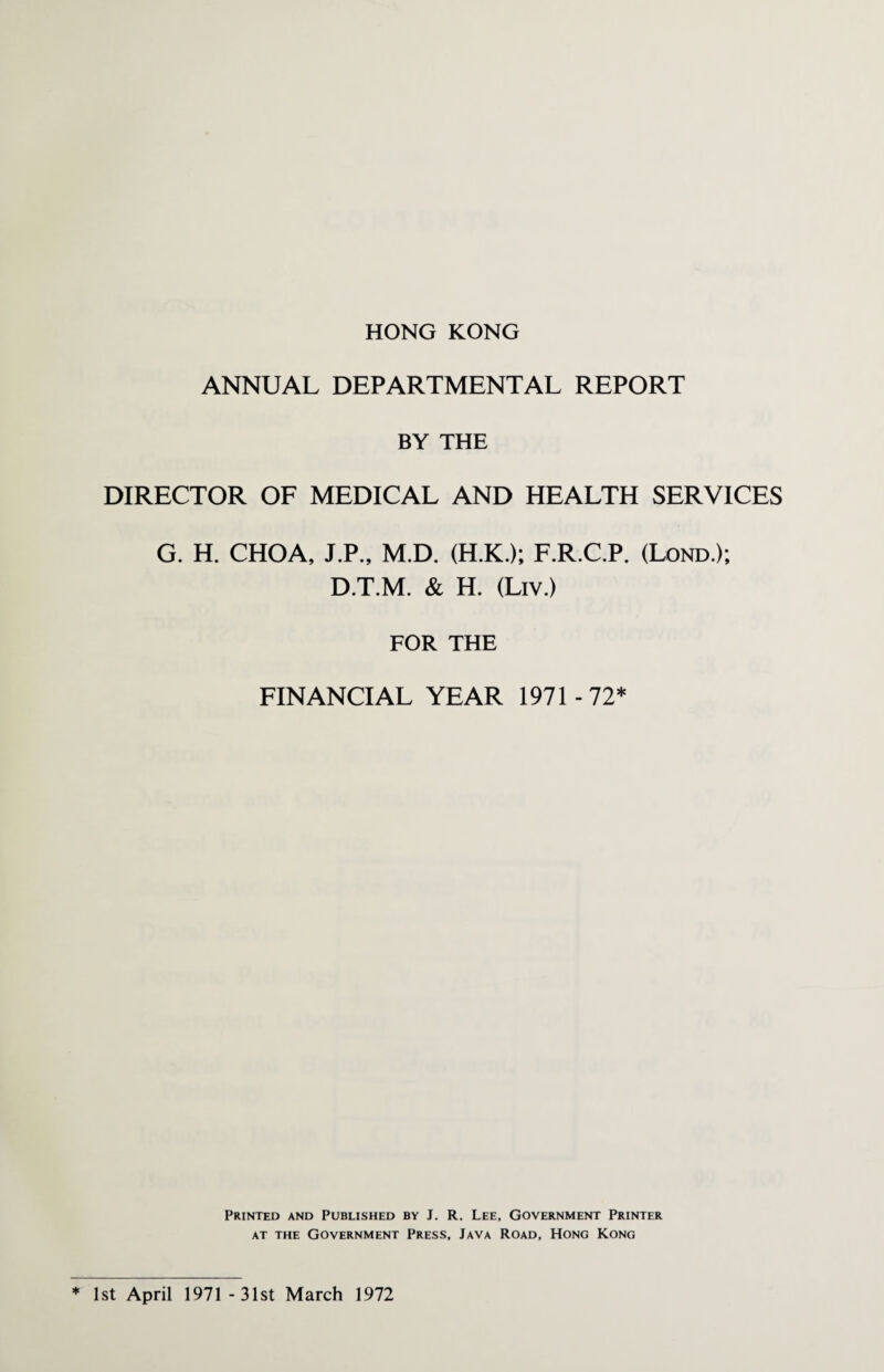 HONG KONG ANNUAL DEPARTMENTAL REPORT BY THE DIRECTOR OF MEDICAL AND HEALTH SERVICES G. H. CHOA, J.P., M.D. (H.K.); F.R.C.P. (Lond.); D.T.M. & H. (Liv.) FOR THE FINANCIAL YEAR 1971 -72* Printed and Published by J. R. Lee, Government Printer at the Government Press, Java Road, Hong Kong ♦ 1st April 1971 -31st March 1972