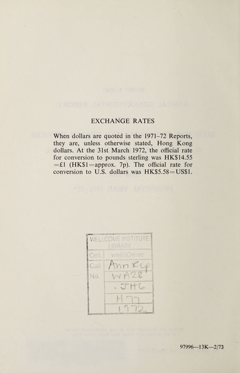 EXCHANGE RATES When dollars are quoted in the 1971-72 Reports, they are, unless otherwise stated, Hong Kong dollars. At the 31st March 1972, the official rate for conversion to pounds sterling was HK$ 14.55 =£1 (HK$1=approx. 7p). The official rate for conversion to U.S. dollars was HK$5.58=US$1. 97996—13K—2/73