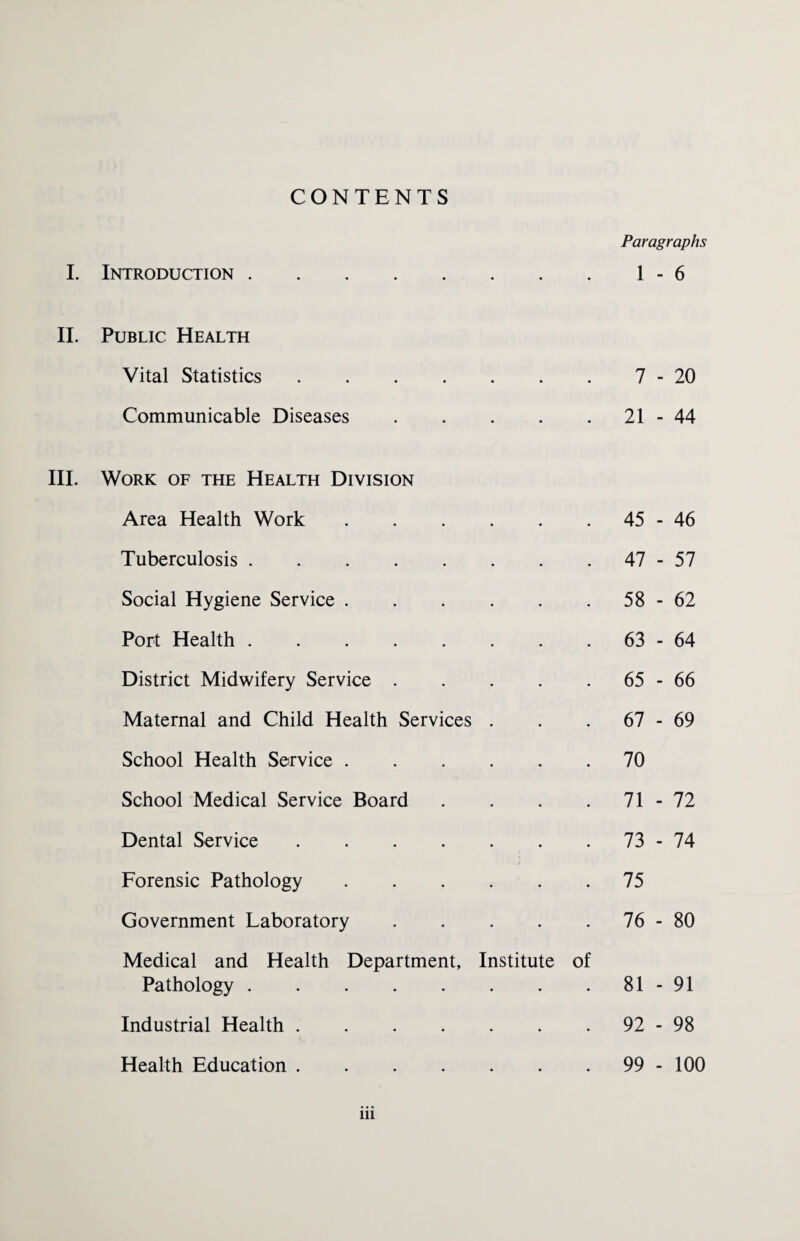 CONTENTS Paragraphs II. Public Health Vital Statistics .... • • 7 - 20 Communicable Diseases • • 21 - 44 Work of the Health Division Area Health Work • • 45 - 46 Tuberculosis. • • 47 - 57 Social Hygiene Service . • • 58 - 62 Port Health. * • 63 - 64 District Midwifery Service . • • 65 - 66 Maternal and Child Health Services • • 67 - 69 School Health Service . • • 70 School Medical Service Board • * 71 - 72 Dental Service .... • • 73 - 74 Forensic Pathology • • 75 Government Laboratory • • 76 - 80 Medical and Health Department, Pathology. Institute of 81 - 91 Industrial Health .... • ♦ 92 - 98 Health Education .... 99 - 100 in