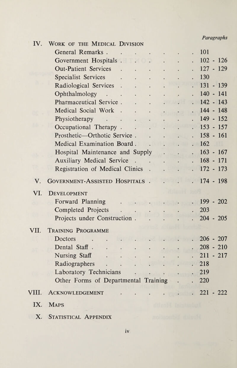 General Remarks. Government Hospitals .... Out-Patient Services .... Specialist Services .... Radiological Services .... Ophthalmology. Pharmaceutical Service .... Medical Social Work .... Physiotherapy. Occupational Therapy .... Prosthetic—Orthotic Service . Medical Examination Board. Hospital Maintenance and Supply Auxiliary Medical Service . Registration of Medical Clinics . V. Government-Assisted Hospitals . VI. Development Forward Planning .... Completed Projects .... Projects under Construction . VII. Training Programme Doctors. Dental Staff. Nursing Staff. Radiographers. Laboratory Technicians Other Forms of Departmental Training VIII. Acknowledgement .... IX. Maps X. Statistical Appendix Paragraphs . 101 . 102 - 126 . 127 - 129 . 130 . 131 - 139 . 140 - 141 . 142 - 143 . 144 - 148 . 149 - 152 . 153 - 157 . 158 - 161 . 162 . 163 - 167 . 168 - 171 . 172 - 173 . 174 - 198 . 199 - 202 . 203 . 204 - 205 . 206 - 207 . 208 - 210 . 211 - 217 . 218 . 219 . 220 . 221 - 222 IV