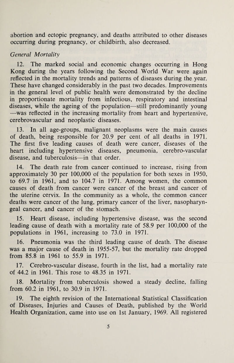 abortion and ectopic pregnancy, and deaths attributed to other diseases occurring during pregnancy, or childbirth, also decreased. General Mortality 12. The marked social and economic changes occurring in Hong Kong during the years following the Second World War were again reflected in the mortality trends and patterns of diseases during the year. These have changed considerably in the past two decades. Improvements in the general level of public health were demonstrated by the decline in proportionate mortality from infectious, respiratory and intestinal diseases, while the ageing of the population—still predominantly young —was reflected in the increasing mortality from heart and hypertensive, cerebrovascular and neoplastic diseases. 13. In all age-groups, malignant neoplasms were the main causes of death, being responsible for 20.9 per cent of all deaths in 1971. The first five leading causes of death were cancer, diseases of the heart including hypertensive diseases, pneumonia, cerebro-vascular disease, and tuberculosis—in that order. 14. The death rate from cancer continued to increase, rising from approximately 30 per 100,000 of the population for both sexes in 1950, to 69.7 in 1961, and to 104.7 in 1971. Among women, the common causes of death from cancer were cancer of the breast and cancer of the uterine cervix. In the community as a whole, the common cancer deaths were cancer of the lung, primary cancer of the liver, nasopharyn¬ geal cancer, and cancer of the stomach. 15. Heart disease, including hypertensive disease, was the second leading cause of death with a mortality rate of 58.9 per 100,000 of the populations in 1961, increasing to 73.0 in 1971. 16. Pneumonia was the third leading cause of death. The disease was a major cause of death in 1955-57, but the mortality rate dropped from 85.8 in 1961 to 55.9 in 1971. 17. Cerebro-vascular disease, fourth in the list, had a mortality rate of 44.2 in 1961. This rose to 48.35 in 1971. 18. Mortality from tuberculosis showed a steady decline, falling from 60.2 in 1961, to 30.9 in 1971. 19. The eighth revision of the International Statistical Classification of Diseases, Injuries and Causes of Death, published by the World Health Organization, came into use on 1st January, 1969. All registered
