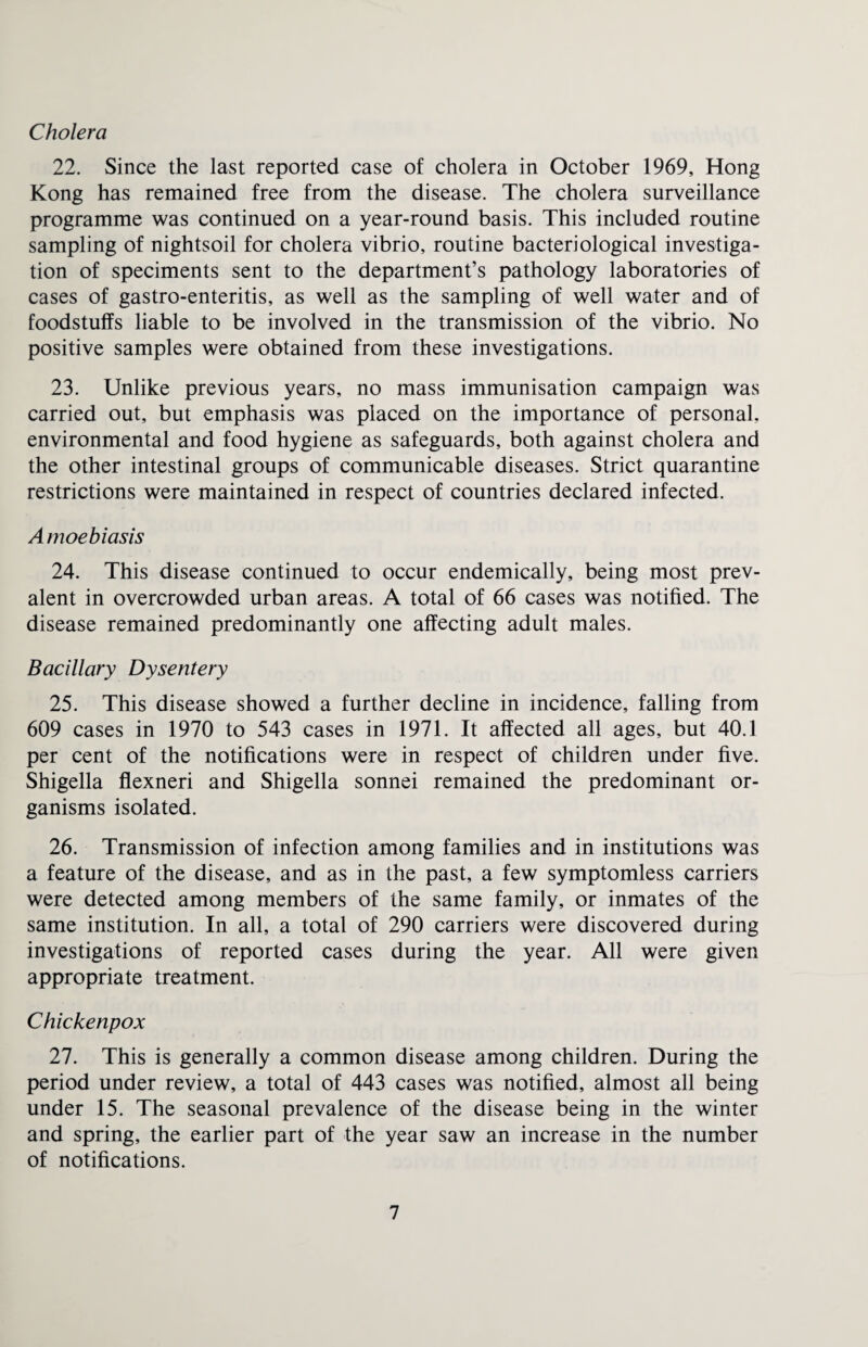 Cholera 22. Since the last reported case of cholera in October 1969, Hong Kong has remained free from the disease. The cholera surveillance programme was continued on a year-round basis. This included routine sampling of nightsoil for cholera vibrio, routine bacteriological investiga¬ tion of speciments sent to the department’s pathology laboratories of cases of gastro-enteritis, as well as the sampling of well water and of foodstuffs liable to be involved in the transmission of the vibrio. No positive samples were obtained from these investigations. 23. Unlike previous years, no mass immunisation campaign was carried out, but emphasis was placed on the importance of personal, environmental and food hygiene as safeguards, both against cholera and the other intestinal groups of communicable diseases. Strict quarantine restrictions were maintained in respect of countries declared infected. Amoebiasis 24. This disease continued to occur endemically, being most prev¬ alent in overcrowded urban areas. A total of 66 cases was notified. The disease remained predominantly one affecting adult males. Bacillary Dysentery 25. This disease showed a further decline in incidence, falling from 609 cases in 1970 to 543 cases in 1971. It affected all ages, but 40.1 per cent of the notifications were in respect of children under five. Shigella flexneri and Shigella sonnei remained the predominant or¬ ganisms isolated. 26. Transmission of infection among families and in institutions was a feature of the disease, and as in the past, a few symptomless carriers were detected among members of the same family, or inmates of the same institution. In all, a total of 290 carriers were discovered during investigations of reported cases during the year. All were given appropriate treatment. Chickenpox 27. This is generally a common disease among children. During the period under review, a total of 443 cases was notified, almost all being under 15. The seasonal prevalence of the disease being in the winter and spring, the earlier part of the year saw an increase in the number of notifications.