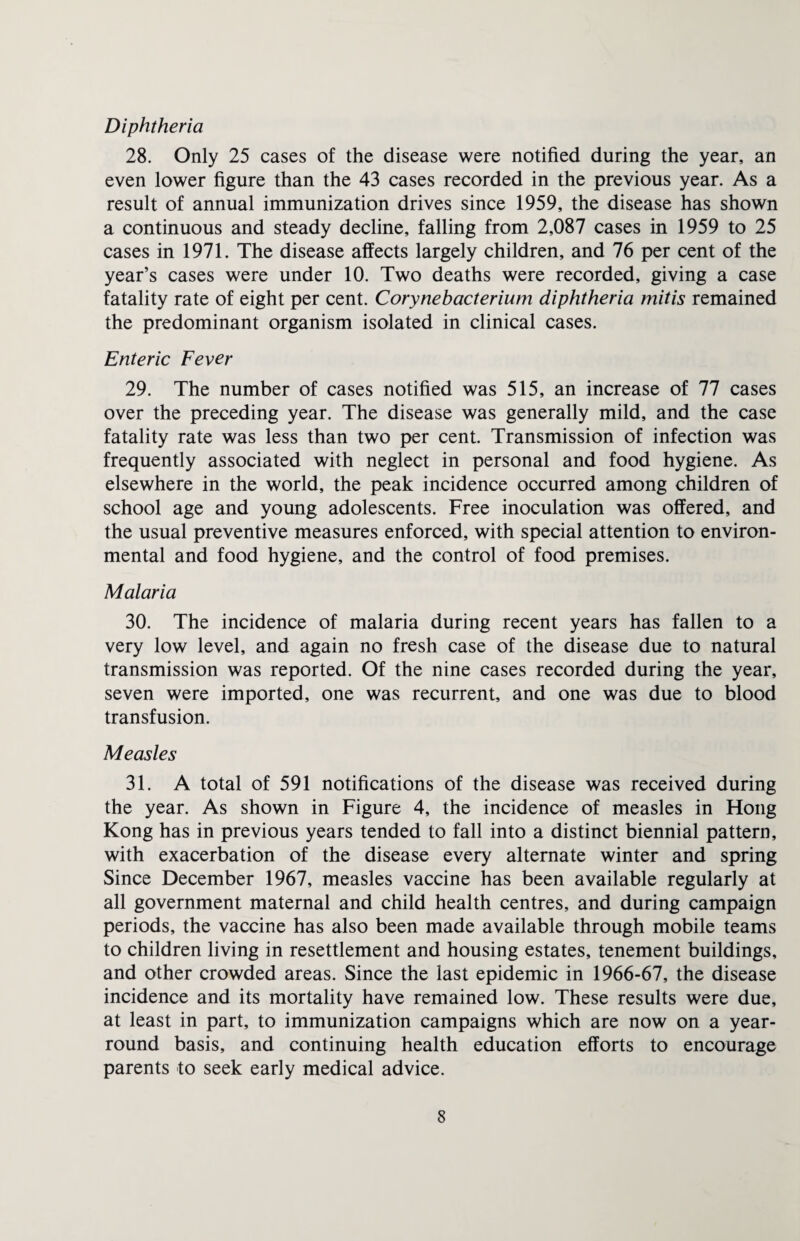 Diphtheria 28. Only 25 cases of the disease were notified during the year, an even lower figure than the 43 cases recorded in the previous year. As a result of annual immunization drives since 1959, the disease has shown a continuous and steady decline, falling from 2,087 cases in 1959 to 25 cases in 1971. The disease affects largely children, and 76 per cent of the year’s cases were under 10. Two deaths were recorded, giving a case fatality rate of eight per cent. Corynebacterium diphtheria rnitis remained the predominant organism isolated in clinical cases. Enteric Fever 29. The number of cases notified was 515, an increase of 77 cases over the preceding year. The disease was generally mild, and the case fatality rate was less than two per cent. Transmission of infection was frequently associated with neglect in personal and food hygiene. As elsewhere in the world, the peak incidence occurred among children of school age and young adolescents. Free inoculation was offered, and the usual preventive measures enforced, with special attention to environ¬ mental and food hygiene, and the control of food premises. Malaria 30. The incidence of malaria during recent years has fallen to a very low level, and again no fresh case of the disease due to natural transmission was reported. Of the nine cases recorded during the year, seven were imported, one was recurrent, and one was due to blood transfusion. Measles 31. A total of 591 notifications of the disease was received during the year. As shown in Figure 4, the incidence of measles in Hong Kong has in previous years tended to fall into a distinct biennial pattern, with exacerbation of the disease every alternate winter and spring Since December 1967, measles vaccine has been available regularly at all government maternal and child health centres, and during campaign periods, the vaccine has also been made available through mobile teams to children living in resettlement and housing estates, tenement buildings, and other crowded areas. Since the last epidemic in 1966-67, the disease incidence and its mortality have remained low. These results were due, at least in part, to immunization campaigns which are now on a year- round basis, and continuing health education efforts to encourage parents to seek early medical advice.