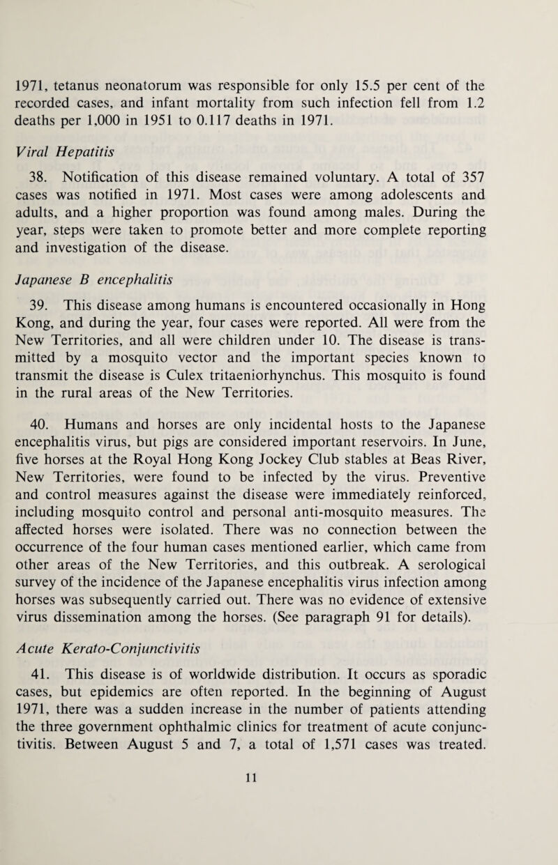 1971, tetanus neonatorum was responsible for only 15.5 per cent of the recorded cases, and infant mortality from such infection fell from 1.2 deaths per 1,000 in 1951 to 0.117 deaths in 1971. Viral Hepatitis 38. Notification of this disease remained voluntary. A total of 357 cases was notified in 1971. Most cases were among adolescents and adults, and a higher proportion was found among males. During the year, steps were taken to promote better and more complete reporting and investigation of the disease. Japanese B encephalitis 39. This disease among humans is encountered occasionally in Hong Kong, and during the year, four cases were reported. All were from the New Territories, and all were children under 10. The disease is trans¬ mitted by a mosquito vector and the important species known to transmit the disease is Culex tritaeniorhynchus. This mosquito is found in the rural areas of the New Territories. 40. Humans and horses are only incidental hosts to the Japanese encephalitis virus, but pigs are considered important reservoirs. In June, five horses at the Royal Hong Kong Jockey Club stables at Beas River, New Territories, were found to be infected by the virus. Preventive and control measures against the disease were immediately reinforced, including mosquito control and personal anti-mosquito measures. The affected horses were isolated. There was no connection between the occurrence of the four human cases mentioned earlier, which came from other areas of the New Territories, and this outbreak. A serological survey of the incidence of the Japanese encephalitis virus infection among horses was subsequently carried out. There was no evidence of extensive virus dissemination among the horses. (See paragraph 91 for details). A cute Kerato-Conjunctivitis 41. This disease is of worldwide distribution. It occurs as sporadic cases, but epidemics are often reported. In the beginning of August 1971, there was a sudden increase in the number of patients attending the three government ophthalmic clinics for treatment of acute conjunc¬ tivitis. Between August 5 and 7, a total of 1,571 cases was treated.