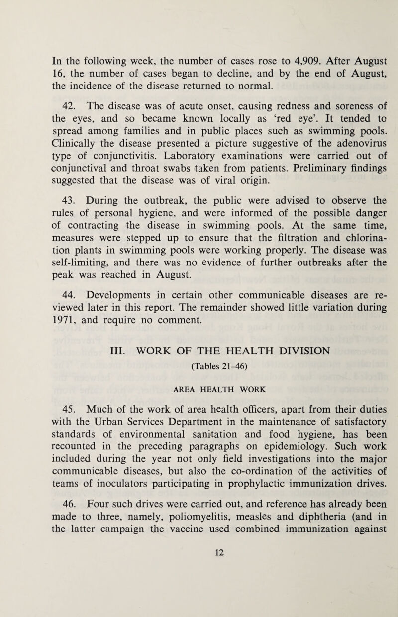In the following week, the number of cases rose to 4,909. After August 16, the number of cases began to decline, and by the end of August, the incidence of the disease returned to normal. 42. The disease was of acute onset, causing redness and soreness of the eyes, and so became known locally as ‘red eye’. It tended to spread among families and in public places such as swimming pools. Clinically the disease presented a picture suggestive of the adenovirus type of conjunctivitis. Laboratory examinations were carried out of conjunctival and throat swabs taken from patients. Preliminary findings suggested that the disease was of viral origin. 43. During the outbreak, the public were advised to observe the rules of personal hygiene, and were informed of the possible danger of contracting the disease in swimming pools. At the same time, measures were stepped up to ensure that the filtration and chlorina¬ tion plants in swimming pools were working properly. The disease was self-limiting, and there was no evidence of further outbreaks after the peak was reached in August. 44. Developments in certain other communicable diseases are re¬ viewed later in this report. The remainder showed little variation during 1971, and require no comment. III. WORK OF THE HEALTH DIVISION (Tables 21-46) AREA HEALTH WORK 45. Much of the work of area health officers, apart from their duties with the Urban Services Department in the maintenance of satisfactory standards of environmental sanitation and food hygiene, has been recounted in the preceding paragraphs on epidemiology. Such work included during the year not only field investigations into the major communicable diseases, but also the co-ordination of the activities of teams of inoculators participating in prophylactic immunization drives. 46. Four such drives were carried out, and reference has already been made to three, namely, poliomyelitis, measles and diphtheria (and in the latter campaign the vaccine used combined immunization against